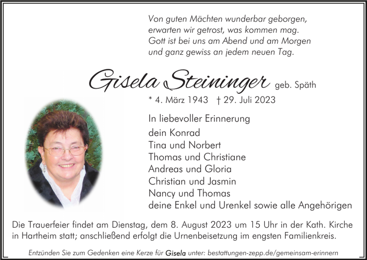 <p>Von guten Mächten wunderbar geborgen,<br />erwarten wir getrost, was kommen mag.<br />Gott ist bei uns am Abend und am Morgen<br />und ganz gewiss an jedem neuen Tag.</p><p>Gisela Steininger</p><p>geb. Späth</p><p>* 4. März 1943 † 29. Juli 2023</p><p>In liebevoller Erinnerung<br />dein Konrad<br />Tina und Norbert<br />Thomas und Christiane<br />Andreas und Gloria<br />Christian und Jasmin<br />Nancy und Thomas<br />deine Enkel und Urenkel sowie alle Angehörigen<br />Die Trauerfeier findet am Dienstag, dem 8. August 2023 um 15 Uhr in der Kath. Kirche<br />in Hartheim statt; anschließend erfolgt die Urnenbeisetzung im engsten Familienkreis.<br />Entzünden Sie zum Gedenken eine Kerze für</p><p>unter: bestattungen-zepp.de/gemeinsam-erinnern</p>