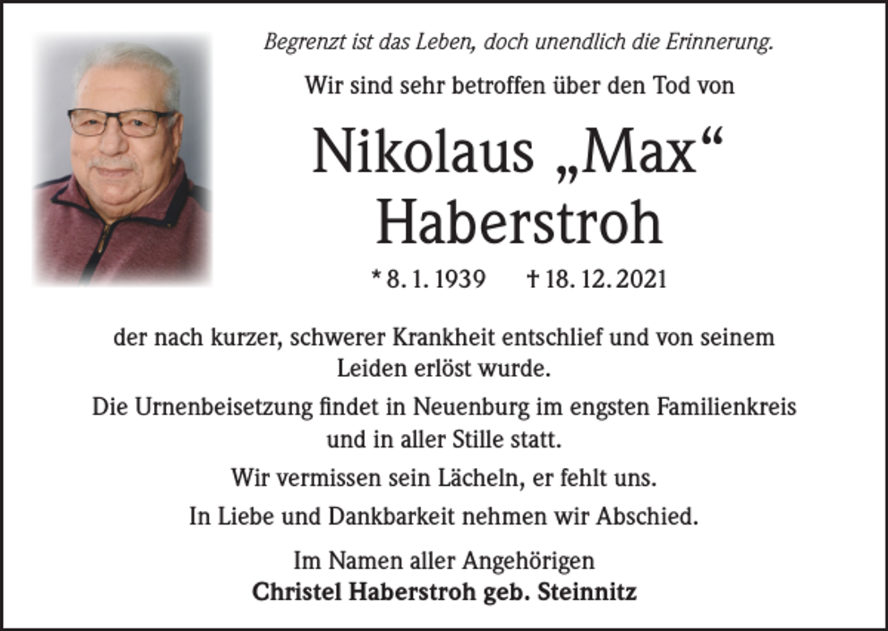 <p>Begrenzt ist das Leben, doch unendlich die Erinnerung.</p><p>Wir sind sehr betroffen über den Tod von</p><p>Nikolaus „Max“<br />Haberstroh<br />* 8. 1. 1939</p><p>† 18. 12. 2021</p><p>der nach kurzer, schwerer Krankheit entschlief und von seinem<br />Leiden erlöst wurde.<br />Die Urnenbeisetzung findet in Neuenburg im engsten Familienkreis<br />und in aller Stille statt.<br />Wir vermissen sein Lächeln, er fehlt uns.<br />In Liebe und Dankbarkeit nehmen wir Abschied.<br />Im Namen aller Angehörigen<br />Christel Haberstroh geb. Steinnitz</p>