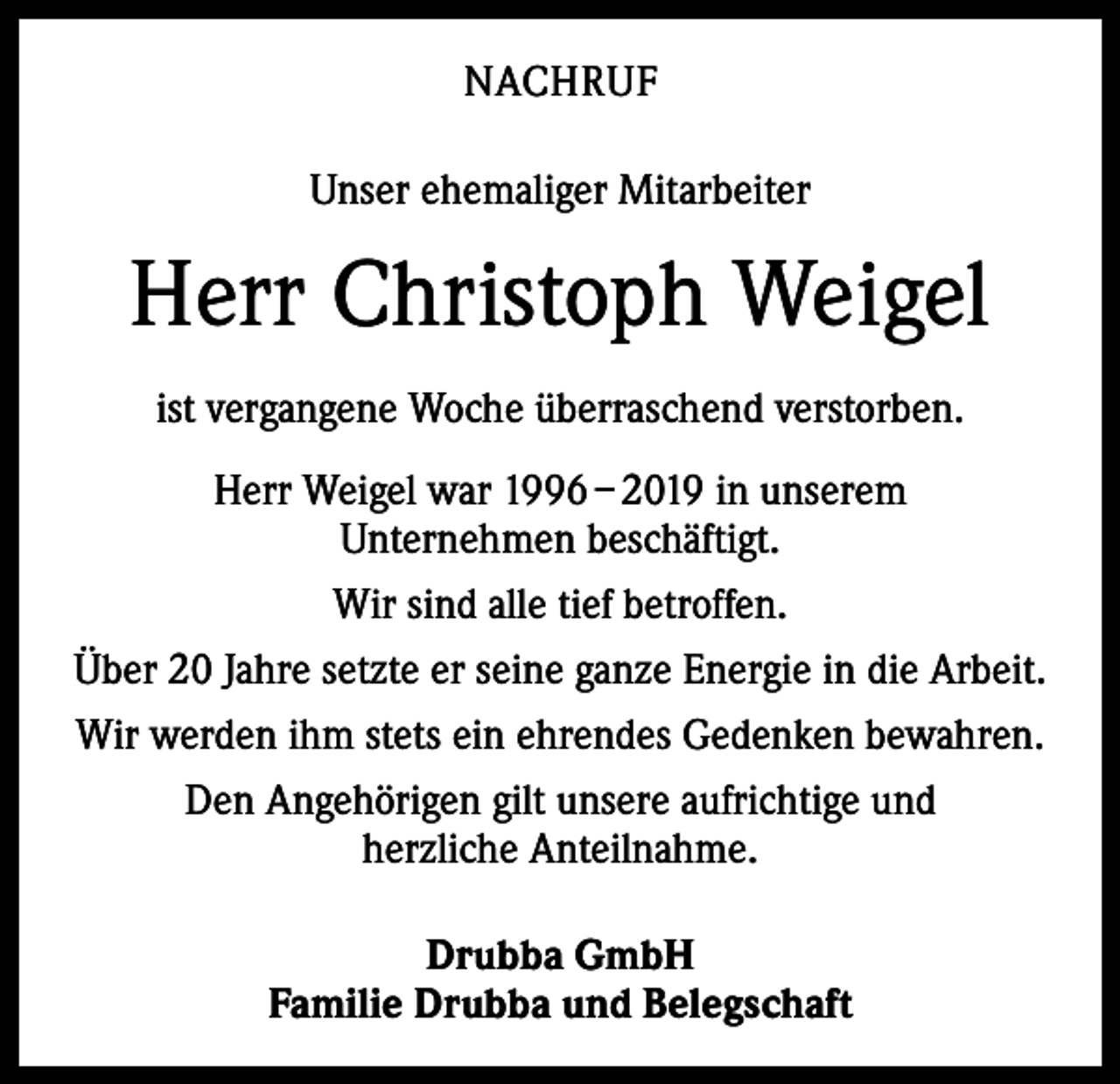 <p>NACHRUF<br />Unser ehemaliger Mitarbeiter</p><p>Herr Christoph Weigel<br />ist vergangene Woche überraschend verstorben.<br />Herr Weigel war 1996 – 2019 in unserem<br />Unternehmen beschäftigt.<br />Wir sind alle tief betroffen.<br />Über 20 Jahre setzte er seine ganze Energie in die Arbeit.<br />Wir werden ihm stets ein ehrendes Gedenken bewahren.<br />Den Angehörigen gilt unsere aufrichtige und<br />herzliche Anteilnahme.<br />Drubba GmbH<br />Familie Drubba und Belegschaft</p>