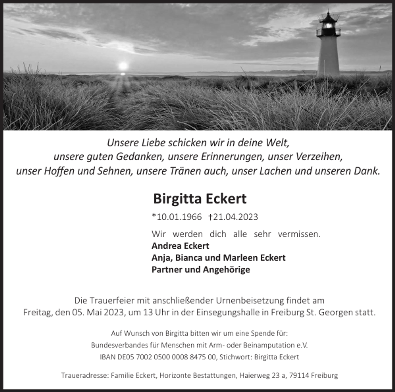 <p>Unsere Liebe<br />Liebe schicken<br />schicken wir<br />Unsere<br />wirinindeine<br />deineWelt,<br />Welt.<br />unsere<br />guten<br />Gedanken,<br />unsereErinnerungen,<br />Erinnerungen,unser<br />unser Vertrauen<br />Verzeihen, und<br />Unsere<br />guten<br />Gedanken,<br />unsere<br />unser<br />Hoffen<br />Sehnen,<br />unsere<br />Tränen<br />auch,<br />unser<br />Lachenund<br />undunseren<br />unserenDank.<br />Dank.<br />Hoffen<br />und und<br />Sehnen,<br />unsere<br />Tränen<br />auch,<br />unser<br />Lachen</p><p>Birgitta Eckert<br />*10.01.1966</p><p>21.04.2023</p><p>Wir werden dich alle sehr vermissen.<br />Andrea Eckert<br />Anja, Bianca und Marleen Eckert<br />Partner und Angehörige<br />Die Trauerfeier mit anschließender Urnenbeisetzung findet am<br />Freitag, den 05. Mai 2023, um 13 Uhr in der Einsegungshalle in Freiburg St. Georgen statt.<br />Auf Wunsch von Birgitta bitten wir um eine Spende für:<br />Bundesverbandes für Menschen mit Arm- oder Beinamputation e.V.<br />IBAN DE05 7002 050475 00, Stichwort: Birgitta Eckert<br />Traueradresse: Familie Eckert, Horizonte Bestattungen, Haierweg 23 a, 79114 Freiburg</p>