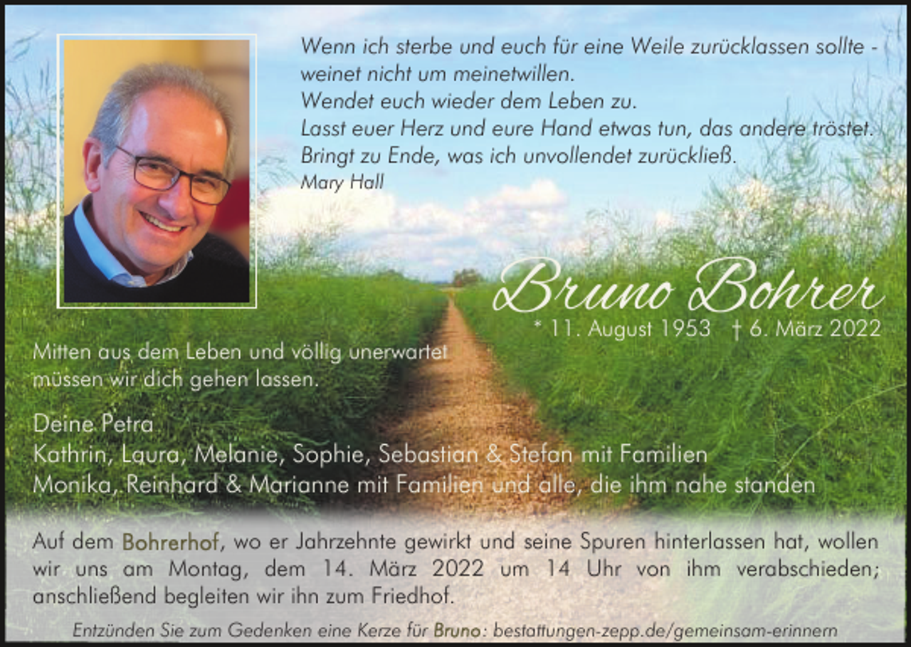 <p>Wenn ich sterbe und euch für eine Weile zurücklassen sollte weinet nicht um meinetwillen.<br />Wendet euch wieder dem Leben zu.<br />Lasst euer Herz und eure Hand etwas tun, das andere tröstet.<br />Bringt zu Ende, was ich unvollendet zurückließ .<br />Mary Hall</p><p>Mitten aus dem Leben und völlig unerwartet<br />müssen wir dich gehen lassen.</p><p>Bruno Bohrer<br />* 11. August 1953 † 6. März 2022</p><p>Deine Petra<br />Kathrin, Laura, Melanie, Sophie, Sebastian &amp; Stefan mit Familien<br />Monika, Reinhard &amp; Marianne mit Familien und alle, die ihm nahe standen<br />Auf dem<br />, wo er Jahrzehnte gewirkt und seine Spuren hinterlassen hat, wollen<br />wir uns am Montag, dem 14. März 2022 um 14 Uhr von ihm verabschieden;<br />anschließend begleiten wir ihn zum Friedhof.<br />Entzünden Sie zum Gedenken eine Kerze für</p><p>: bestattungen-zepp.de/gemeinsam-erinnern</p>