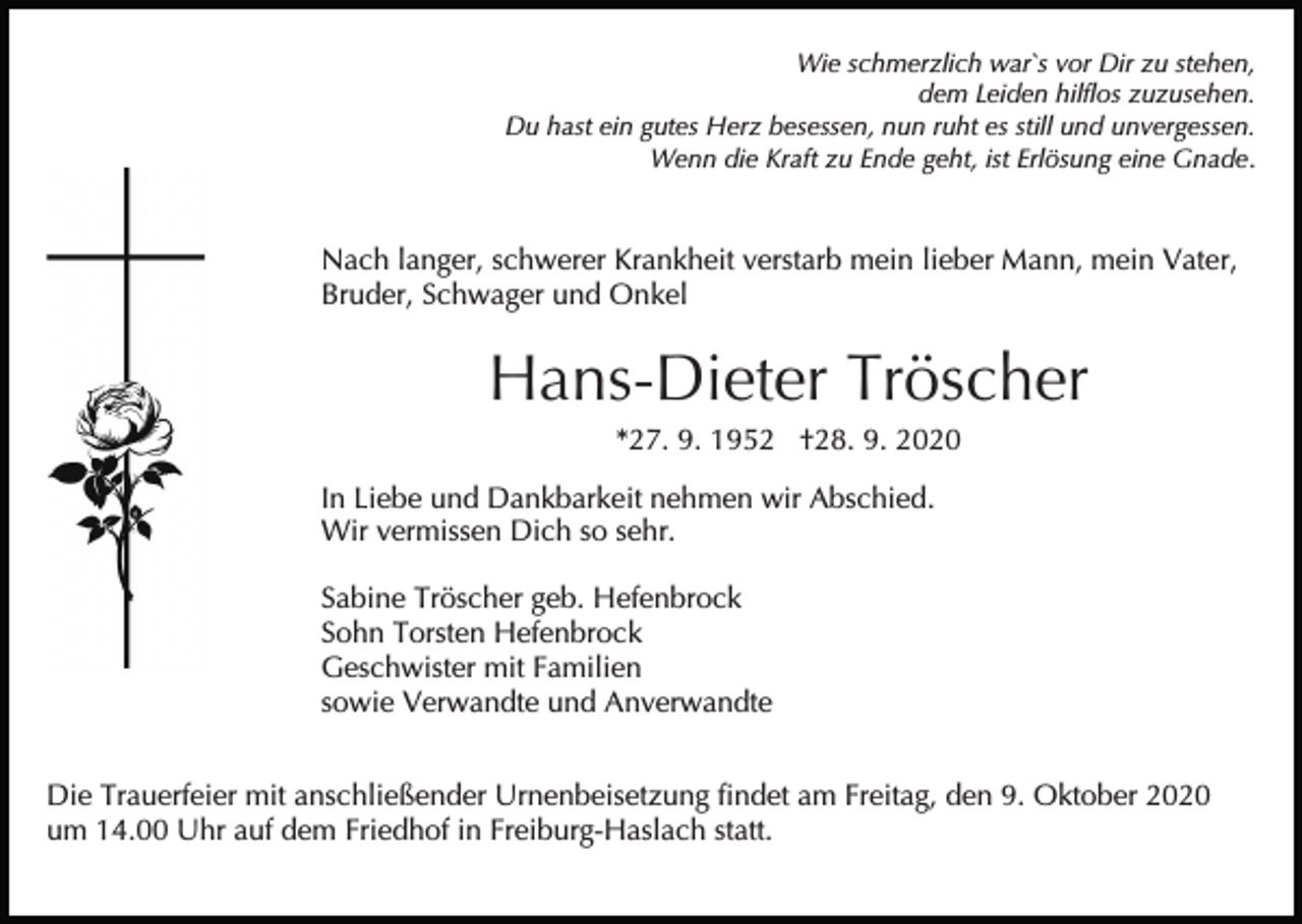 <p>Wie schmerzlich war`s vor Dir zu stehen,<br />dem Leiden hilflos zuzusehen.<br />Du hast ein gutes Herz besessen, nun ruht es still und unvergessen.<br />Wenn die Kraft zu Ende geht, ist Erlösung eine Gnade.</p><p>Nach langer, schwerer Krankheit verstarb mein lieber Mann, mein Vater,<br />Bruder, Schwager und Onkel</p><p>Hans-Dieter Tröscher<br />*27. 9. 1952 †28. 9. 2020<br />In Liebe und Dankbarkeit nehmen wir Abschied.<br />Wir vermissen Dich so sehr.<br />Sabine Tröscher geb. Hefenbrock<br />Sohn Torsten Hefenbrock<br />Geschwister mit Familien<br />sowie Verwandte und Anverwandte<br />Die Trauerfeier mit anschließender Urnenbeisetzung findet am Freitag, den 9. Oktober 2020<br />um 14.00 Uhr auf dem Friedhof in Freiburg-Haslach statt.</p>