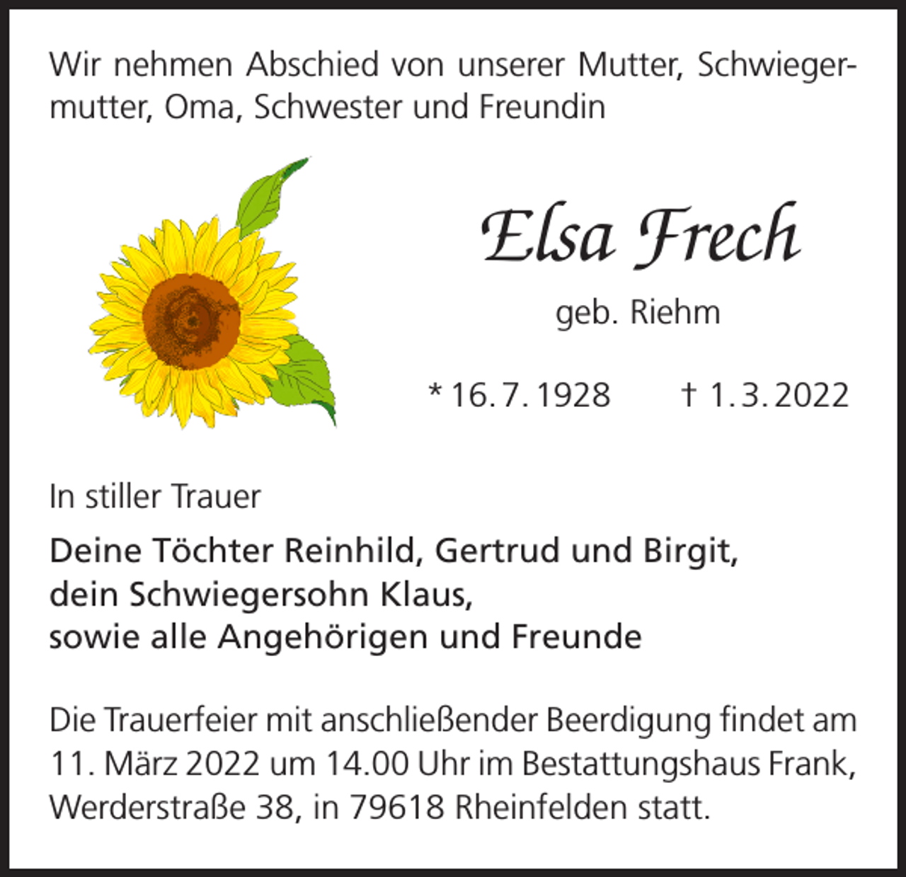 <p>Wir nehmen Abschied von unserer Mutter, Schwiegermutter, Oma, Schwester und Freundin</p><p>Elsa Frech<br />geb. Riehm<br />* 16. 7. 1928 † 1. 3. 2022<br />In stiller Trauer<br />Deine Töchter Reinhild, Gertrud und Birgit,<br />dein Schwiegersohn Klaus,<br />sowie alle Angehörigen und Freunde<br />Die Trauerfeier mit anschließender Beerdigung findet am<br />11. März 2022 um 14.00 Uhr im Bestattungshaus Frank,<br />Werderstraße 38, in 79618 Rheinfelden statt.</p>