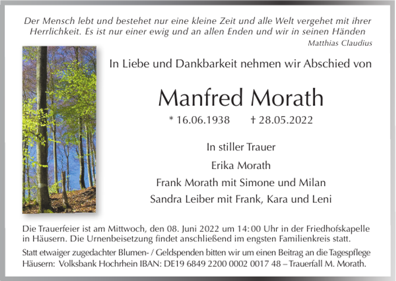 <p>Der Mensch lebt und bestehet nur eine kleine Zeit und alle Welt vergehet mit ihrer<br />Herrlichkeit. Es ist nur einer ewig und an allen Enden und wir in seinen Händen</p><p>Matthias Claudius</p><p>In Liebe und Dankbarkeit nehmen wir Abschied von</p><p>Manfred Morath<br />* 16.06.1938</p><p>† 28.05.2022</p><p>In stiller Trauer<br />Erika Morath<br />Frank Morath mit Simone und Milan<br />Sandra Leiber mit Frank, Kara und Leni<br />Die Trauerfeier ist am Mittwoch, den 08. Juni 2022 um 14: 00 Uhr in der Friedhofskapelle<br />in Häusern. Die Urnenbeisetzung findet anschließend im engsten Familienkreis statt.<br />Statt etwaiger zugedachter Blumen- / Geldspenden bitten wir um einen Beitrag an die Tagespflege<br />Häusern: Volksbank Hochrhein IBAN: DE19 6849 2202 0017 48 – Trauerfall M. Morath.</p>