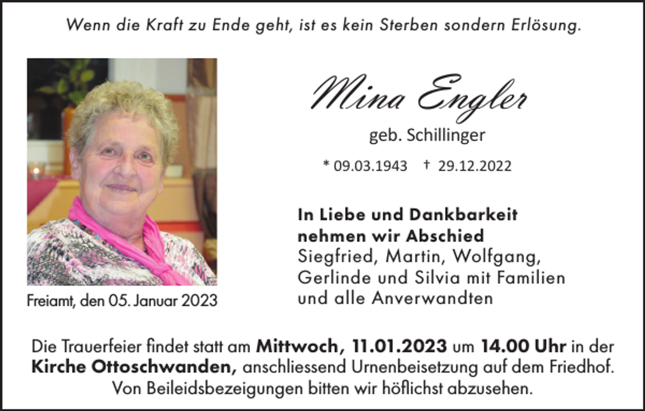 <p>Wenn die Kraft zu Ende geht, ist es kein Sterben sondern Erlösung.</p><p>Mina Engler<br />geb. Schillinger<br />* 09.03.1943 † 29.12.2022</p><p>In Liebe und Dankbarkeit<br />nehmen wir Abschied<br />Freiamt, den 05. Januar 2023</p><p>Siegfried, Martin, Wolfgang,<br />Gerlinde und Silvia mit Familien<br />und alle Anverwandten</p><p>Die Trauerfeier findet statt am Mittwoch, 11.01.2023 um 14.00 Uhr in der<br />Kirche Ottoschwanden, anschliessend Urnenbeisetzung auf dem Friedhof.<br />Von Beileidsbezeigungen bitten wir höflichst abzusehen.</p>
