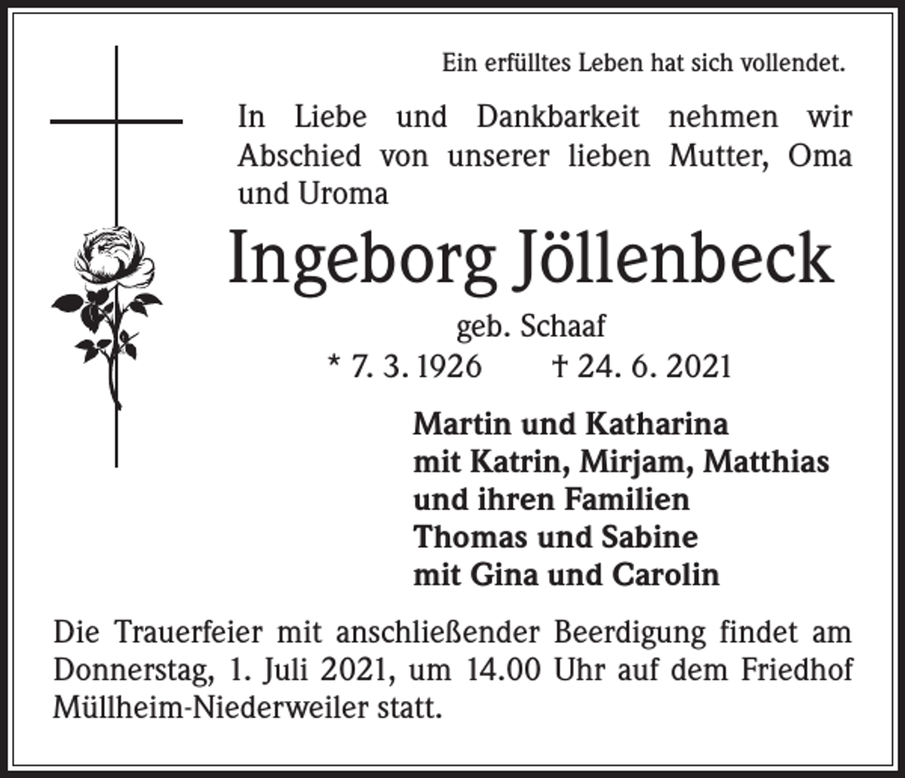 <p>Ein erfülltes Leben hat sich vollendet.</p><p>In Liebe und Dankbarkeit nehmen wir<br />­A bschied von ­unserer lieben Mutter, Oma<br />und Uroma</p><p>Ingeborg Jöllenbeck<br />geb. Schaaf<br />* 7. 3. 1926 † 24. 6. 2021<br />Martin und Katharina<br />mit Katrin, Mirjam, Matthias<br />und ihren Familien<br />Thomas und Sabine<br />mit Gina und Carolin</p><p>Die Trauerfeier mit anschließender Beerdigung findet am<br />Donnerstag, 1. Juli 2021, um 14.00 Uhr auf dem Friedhof<br />Müllheim-Niederweiler statt.</p>