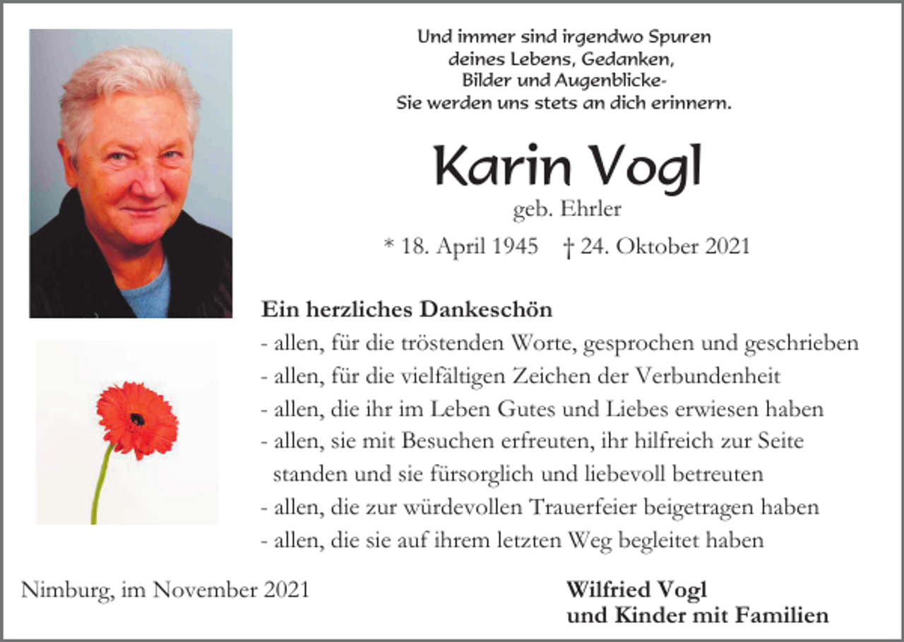<p>Und immer sind irgendwo Spuren<br />deines Lebens, Gedanken,<br />Bilder und AugenblickeSie werden uns stets an dich erinnern.</p><p>Karin Vogl<br />geb. Ehrler<br />* 18. April 1945 † 24. Oktober 2021<br />Ein herzliches Dankeschön<br />- allen, für die tröstenden Worte, gesprochen und geschrieben<br />- allen, für die vielfältigen Zeichen der Verbundenheit<br />- allen, die ihr im Leben Gutes und Liebes erwiesen haben<br />- allen, sie mit Besuchen erfreuten, ihr hilfreich zur Seite<br />standen und sie fürsorglich und liebevoll betreuten<br />- allen, die zur würdevollen Trauerfeier beigetragen haben<br />- allen, die sie auf ihrem letzten Weg begleitet haben<br />Nimburg, im November 2021</p><p>Wilfried Vogl<br />und Kinder mit Familien</p>