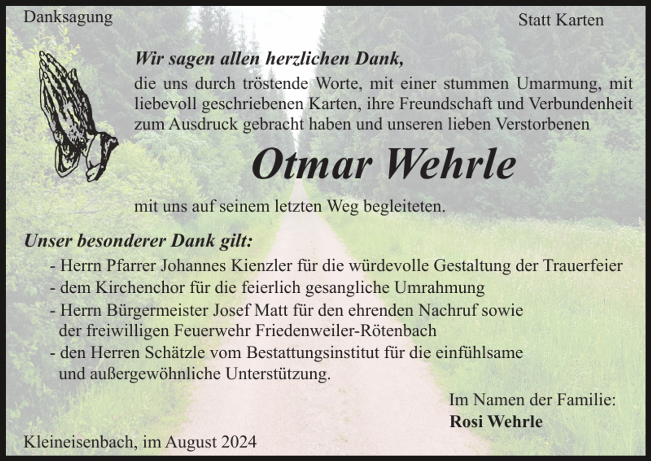 <p>Danksagung</p><p>Statt Karten</p><p>Wir sagen allen herzlichen Dank,<br />die uns durch tröstende Worte, mit einer stummen Umarmung, mit<br />liebevoll geschriebenen Karten, ihre Freundschaft und Verbundenheit<br />zum Ausdruck gebracht haben und unseren lieben Verstorbenen</p><p>Otmar Wehrle<br />mit uns auf seinem letzten Weg begleiteten.</p><p>Unser besonderer Dank gilt:<br />- Herrn Pfarrer Johannes Kienzler für die würdevolle Gestaltung der Trauerfeier<br />- dem Kirchenchor für die feierlich gesangliche Umrahmung<br />- Herrn Bürgermeister Josef Matt für den ehrenden Nachruf sowie<br />der freiwilligen Feuerwehr Friedenweiler-Rötenbach<br />- den Herren Schätzle vom Bestattungsinstitut für die einfühlsame<br />und außergewöhnliche Unterstützung.<br />Im Namen der Familie:<br />Rosi Wehrle<br />Kleineisenbach, im August 2024</p>