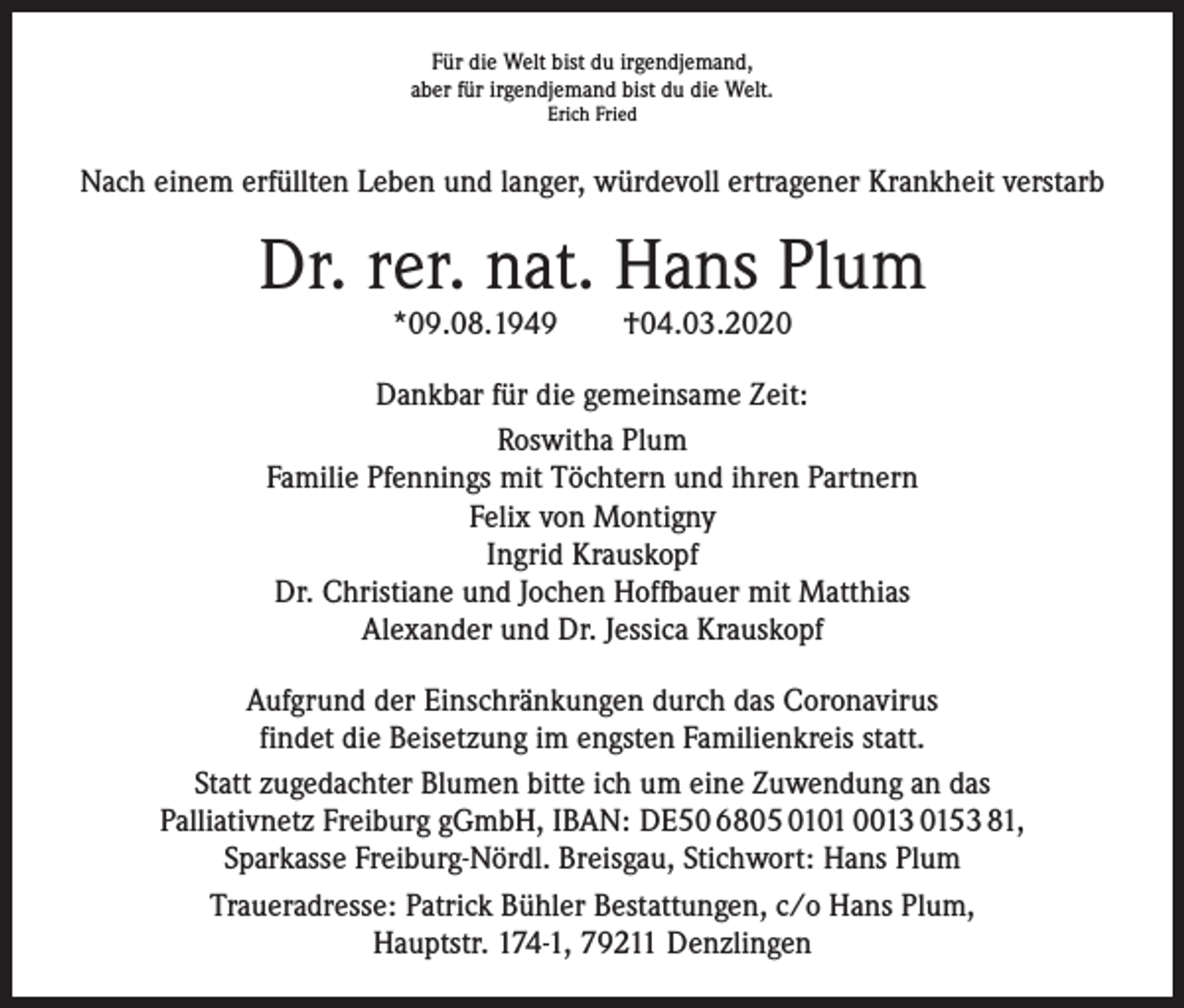 <p>Für die Welt bist du irgendjemand,<br />aber für irgendjemand bist du die Welt.<br />Erich Fried</p><p>Nach einem erfüllten Leben und langer, würdevoll ertragener Krankheit verstarb</p><p>Dr. rer. nat. Hans Plum<br />*09.08.1949 †04.03.2020</p><p>Dankbar für die gemeinsame Zeit:<br />Roswitha Plum<br />Familie Pfennings mit Töchtern und ihren Partnern<br />Felix von Montigny<br />Ingrid Krauskopf<br />Dr. Christiane und Jochen Hoffbauer mit Matthias<br />Alexander und Dr. Jessica Krauskopf<br />Aufgrund der Einschränkungen durch das Coronavirus<br />findet die Beisetzung im engsten Familienkreis statt.<br />Statt zugedachter Blumen bitte ich um eine Zuwendung an das<br />Palliativnetz Freiburg gGmbH, IBAN: DE50 6805 0101 0013 0153 81,<br />Sparkasse Freiburg-Nördl. Breisgau, Stichwort: Hans Plum<br />Traueradresse: Patrick Bühler Bestattungen, c/o Hans Plum,<br />Hauptstr. 174-1, 79211 Denzlingen</p>