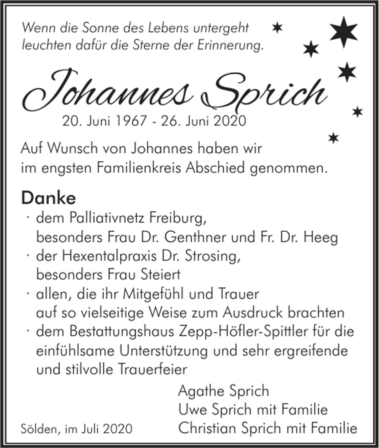 <p>Wenn die Sonne des Lebens untergeht<br />leuchten dafür die Sterne der Erinnerung.</p><p></p><p></p><p></p><p>Johannes Sprich<br />20. Juni 1967 - 26. Juni 2020</p><p></p><p></p><p></p><p>Auf Wunsch von Johannes haben wir<br />im engsten Familienkreis Abschied genommen.</p><p>Danke</p><p>· dem Palliativnetz Freiburg,<br />besonders Frau Dr. Genthner und Fr. Dr. Heeg<br />· der Hexentalpraxis Dr. Strosing,<br />besonders Frau Steiert<br />· allen, die ihr Mitgefühl und Trauer<br />auf so vielseitige Weise zum Ausdruck brachten<br />· dem Bestattungshaus Zepp-Höfler-Spittler für die<br />einfühlsame Unterstützung und sehr ergreifende<br />und stilvolle Trauerfeier<br />Agathe Sprich<br />Uwe Sprich mit Familie<br />Sölden, im Juli 2020<br />Christian Sprich mit Familie</p>
