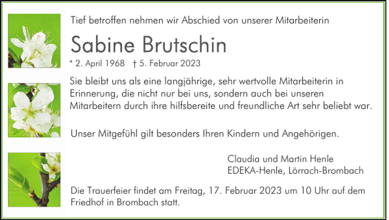 <p>Tief betroffen nehmen wir Abschied von unserer Mitarbeiterin</p><p>* 2. April 1968 † 5. Februar 2023</p><p>Sie bleibt uns als eine langjährige, sehr wertvolle Mitarbeiterin in<br />Erinnerung, die nicht nur bei uns, sondern auch bei unseren<br />Mitarbeitern durch ihre hilfsbereite und freundliche Art sehr beliebt war.<br />Unser Mitgefühl gilt besonders Ihren Kindern und Angehörigen.<br />Claudia und Martin Henle<br />EDEKA-Henle, Lörrach-Brombach<br />Die Trauerfeier findet am Freitag, 17. Februar 2023 um 10 Uhr auf dem<br />Friedhof in Brombach statt.</p>