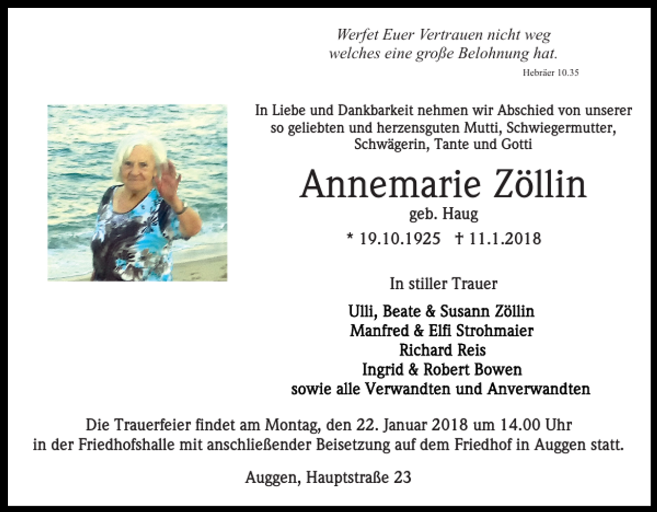 <p>Werf<br />et EEuer<br />u er Vertr<br />a u e n ninicht<br />c ht weg<br />we g<br />Werfet<br />Vertrauen<br />wwelches<br />el c h es eieine<br />n e gr<br />o ß e BBelohnung<br />el o h n u n g hhat.<br />at.<br />große<br />Hebräer<br />H e br ä er 110.35<br />0. 3 5</p><p>In<br />I n Liebe<br />Li e b e und<br />u n d Dankbarkeit<br />D a n k b ar k eit nehmen<br />n e h m e n wir<br />wir Abschied<br />A bs c hi e d von<br />v o n unserer<br />u ns er er<br />ssoo geliebten<br />g eli e bt e n und<br />u n d herzensguten<br />h er z e n s g ut e n Mutti,<br />M utti, Schwiegermutter,<br />S c h wi e g er m utt er,<br />SSchwägerin,<br />c h w ä g eri n, Tante<br />T a nt e und<br />u n d Gotti<br />G otti</p><p>A n n e m ari e ZZöllin<br />ölli n<br />Annemarie<br />geb.<br />g e b. Haug<br />Ha ug<br />*<br />* 19.10.1925<br />1 9. 1 0. 1 9 2 5 †<br />† 11.1.2018<br />. 1. 2 0 1 8<br />I n stiller<br />still er Trauer<br />Tr a u er<br />In</p><p>Die<br />Di<br />e Tr<br />Trauerfeier<br />a u erf ei er fifindet<br />n d et aam<br />m Montag,<br />M o nt a g, den<br />d e n 22.<br />. Januar<br />J a n u ar 2018<br />2 0 1 8 um<br />u m 14.00<br />1 4. Uhr<br />U hr<br />iinn der<br />d er Friedhofshalle<br />Fri e d h ofs h all e mit<br />mit anschließender<br />a ns c hli e ß e n d er Beisetzung<br />B eis et zu n g aauf<br />uf ddem<br />e m Fri<br />e d h of iin<br />n Auggen<br />A u g g e n statt.<br />st att.<br />Friedhof<br />AAuggen,<br />u g g e n, Hauptstraße<br />H a u ptstr a ß e 22</p>