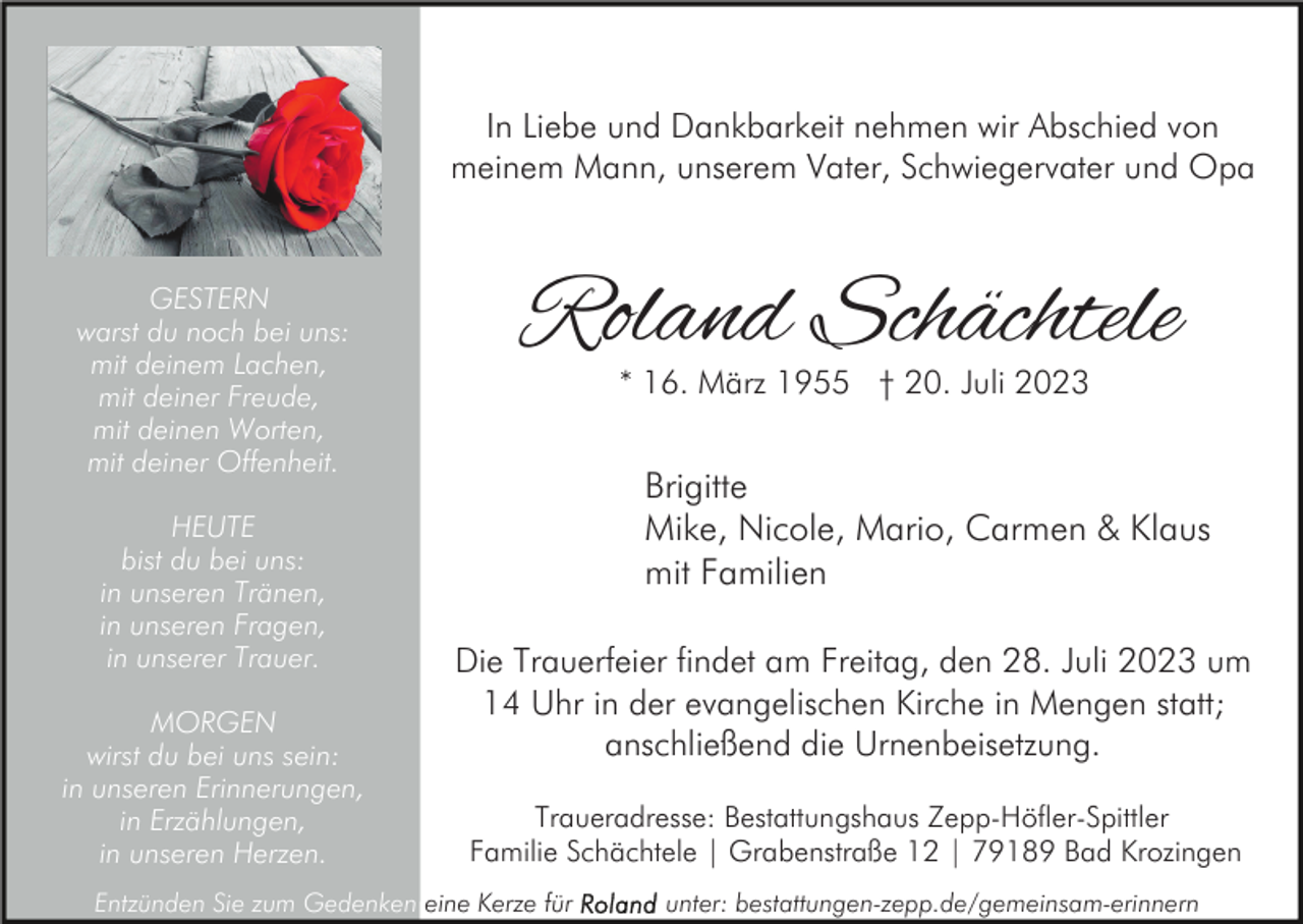 <p>In Liebe und Dankbarkeit nehmen wir Abschied von<br />meinem Mann, unserem Vater, Schwiegervater und Opa</p><p>GESTERN<br />warst du noch bei uns:<br />mit deinem Lachen,<br />mit deiner Freude,<br />mit deinen Worten,<br />mit deiner Offenheit.<br />HEUTE<br />bist du bei uns:<br />in unseren Tränen,<br />in unseren Fragen,<br />in unserer Trauer.<br />MORGEN<br />wirst du bei uns sein:<br />in unseren Erinnerungen,<br />in Erzählungen,<br />in unseren Herzen.</p><p>Roland Schächtele<br />* 16. März 1955 † 20. Juli 2023</p><p>Brigitte<br />Mike, Nicole, Mario, Carmen &amp; Klaus<br />mit Familien<br />Die Trauerfeier findet am Freitag, den 28. Juli 2023 um<br />14 Uhr in der evangelischen Kirche in Mengen statt;<br />anschließend die Urnenbeisetzung.<br />Traueradresse: Bestattungshaus Zepp-Höfler-Spittler<br />Familie Schächtele | Grabenstraße 12 | 79189 Bad Krozingen</p><p>Entzünden Sie zum Gedenken eine Kerze für</p><p>unter: bestattungen-zepp.de/gemeinsam-erinnern</p>