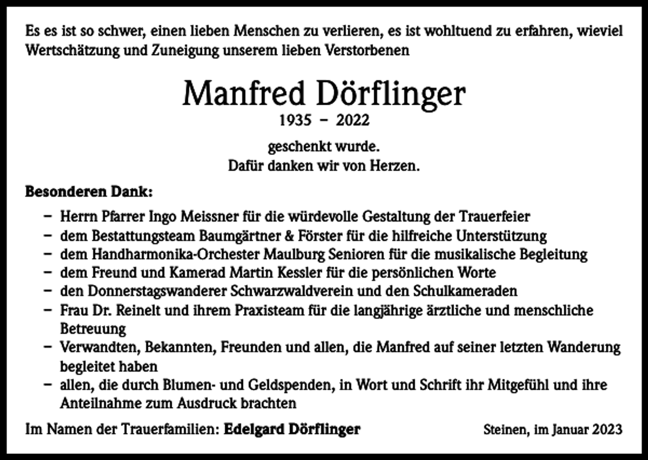 <p>Es es ist so schwer, einen lieben Menschen zu verlieren, es ist wohltuend zu erfahren, wieviel<br />Wertschätzung und Zuneigung unserem lieben Verstorbenen</p><p>Manfred Dörflinger<br />1935 – 2022</p><p>geschenkt wurde.<br />Dafür danken wir von Herzen.<br />Besonderen Dank:<br />– Herrn Pfarrer Ingo Meissner für die würdevolle Gestaltung der Trauerfeier<br />– dem Bestattungsteam Baumgärtner &amp; Förster für die hilfreiche Unterstützung<br />– dem Handharmonika-Orchester Maulburg Senioren für die musikalische Begleitung<br />– dem Freund und Kamerad Martin Kessler für die persönlichen Worte<br />– den Donnerstagswanderer Schwarzwaldverein und den Schulkameraden<br />– Frau Dr. Reinelt und ihrem Praxisteam für die langjährige ärztliche und menschliche<br />Betreuung<br />– Verwandten, Bekannten, Freunden und allen, die Manfred auf seiner letzten Wanderung<br />begleitet haben<br />– allen, die durch Blumen- und Geldspenden, in Wort und Schrift ihr Mitgefühl und ihre<br />Anteilnahme zum Ausdruck brachten<br />Im Namen der Trauerfamilien: Edelgard Dörflinger</p><p>Steinen, im Januar 2023</p>