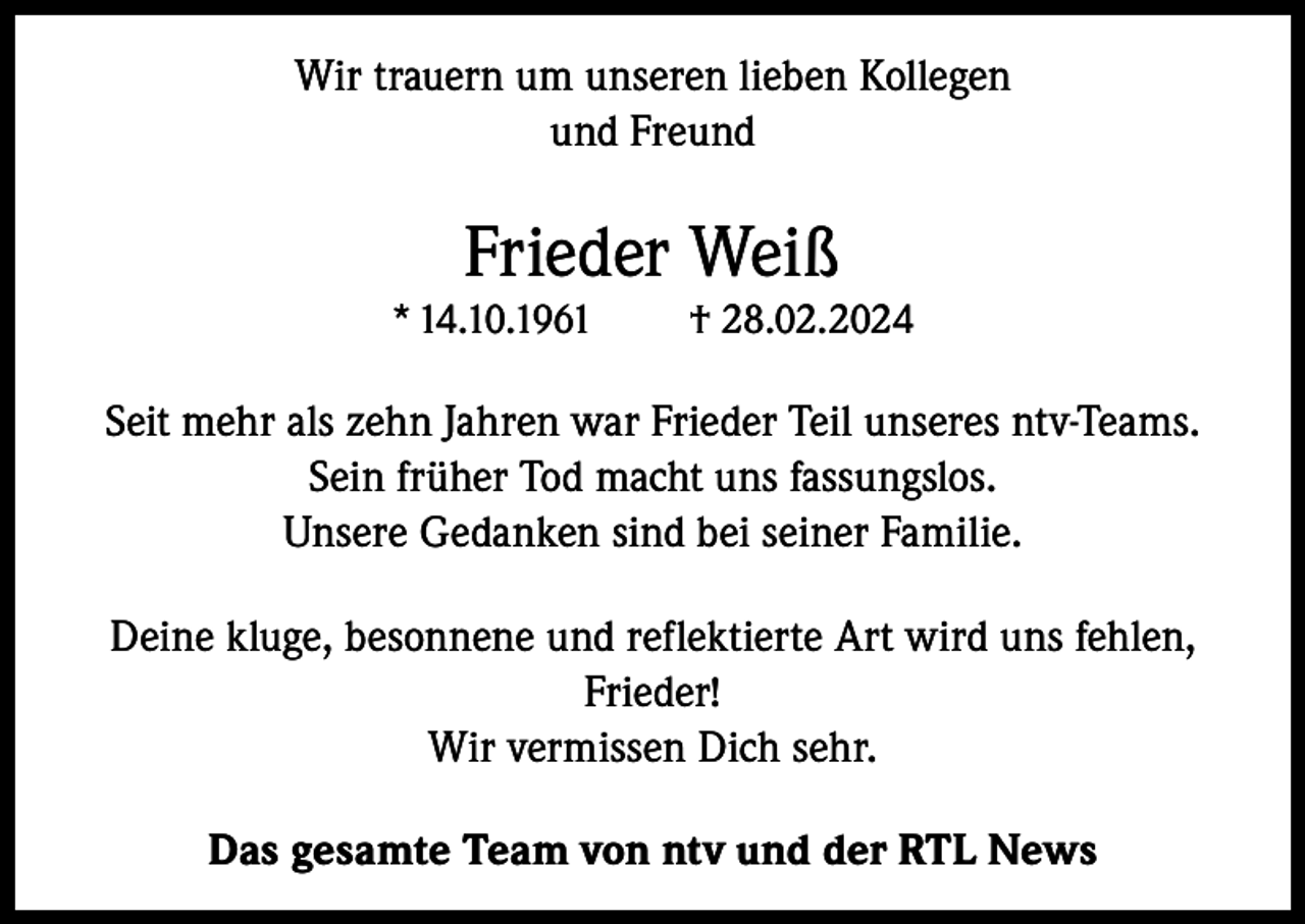 <p>Wir trauern um unseren lieben Kollegen<br />und Freund</p><p>Frieder Weiß<br />* 14.10.1961</p><p>† 28.02.2024</p><p>Seit mehr als zehn Jahren war Frieder Teil unseres ntv-Teams.<br />Sein früher Tod macht uns fassungslos.<br />Unsere Gedanken sind bei seiner Familie.<br />Deine kluge, besonnene und reflektierte Art wird uns fehlen,<br />Frieder!<br />Wir vermissen Dich sehr.<br />Das gesamte Team von ntv und der RTL News</p>