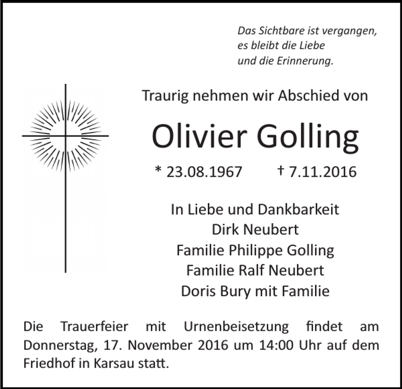 <p>Das Sichtbare ist vergangen,<br />es bleibt die Liebe<br />und die Erinnerung.</p><p>Traurig nehmen wir Abschied von</p><p>Olivier Golling<br />* 23.08.1967</p><p>† 7.11.2016</p><p>In Liebe und Dankbarkeit<br />Dirk Neubert<br />Familie Philippe Golling<br />Familie Ralf Neubert<br />Doris Bury mit Familie<br />Die Trauerfeier mit Urnenbeisetzung ﬁndet am<br />Donnerstag, 17. November 2016 um 14:00 Uhr auf dem<br />Friedhof in Karsau sta�.</p>