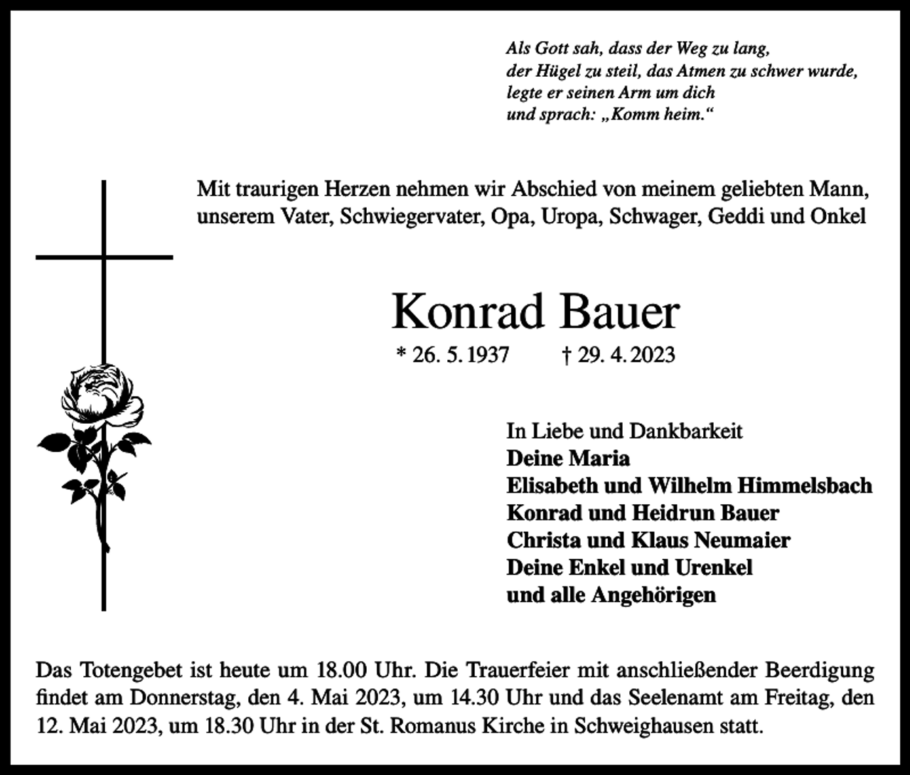 <p>Als Gott sah, dass der Weg zu lang,<br />der Hügel zu steil, das Atmen zu schwer wurde,<br />legte er seinen Arm um dich<br />und sprach: „Komm heim.“</p><p>Mit traurigen Herzen nehmen wir Abschied von meinem geliebten Mann,<br />unserem Vater, Schwiegervater, Opa, Uropa, Schwager, Geddi und Onkel</p><p>Konrad Bauer<br />* 26. 5. 1937</p><p>† 29. 4. 2023</p><p>In Liebe und Dankbarkeit<br />Deine Maria<br />Elisabeth und Wilhelm Himmelsbach<br />Konrad und Heidrun Bauer<br />Christa und Klaus Neumaier<br />Deine Enkel und Urenkel<br />und alle Angehörigen<br />Das Totengebet ist heute um 18.00 Uhr. Die Trauerfeier mit anschließender Beerdigung<br />findet am Donnerstag, den 4. Mai 2023, um 14.30 Uhr und das Seelenamt am Freitag, den<br />12. Mai 2023, um 18.30 Uhr in der St. Romanus Kirche in Schweighausen statt.</p>