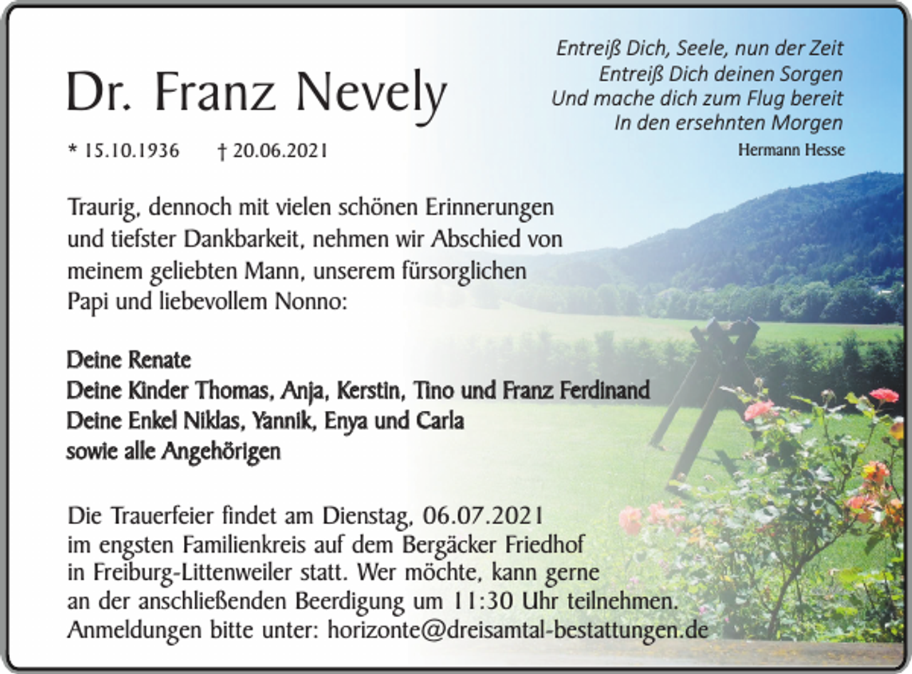 <p>Dr. Franz Nevely<br />* 15.10.1936</p><p>† 20.06.2021</p><p>Entreiß Dich, Seele, nun der Zeit<br />Entreiß Dich deinen Sorgen<br />Und mache dich zum Flug bereit<br />In den ersehnten Morgen</p><p>Traurig, dennoch mit vielen schönen Erinnerungen<br />und tiefster Dankbarkeit, nehmen wir Abschied von<br />meinem geliebten Mann, unserem fürsorglichen<br />Papi und liebevollem Nonno:<br />Deine Renate<br />Deine Kinder Thomas, Anja, Kerstin, Tino und Franz Ferdinand<br />Deine Enkel Niklas, Yannik, Enya und Carla<br />sowie alle Angehörigen</p><p>Die Trauerfeier findet am Dienstag, 06.07.2021<br />im engsten Familienkreis auf dem Bergäcker Friedhof<br />in Freiburg-Littenweiler statt. Wer möchte, kann gerne<br />an der anschließenden Beerdigung um 11:30 Uhr teilnehmen.<br />Anmeldungen bitte unter: horizonte@dreisamtal-bestattungen.de</p><p>Hermann Hesse</p>