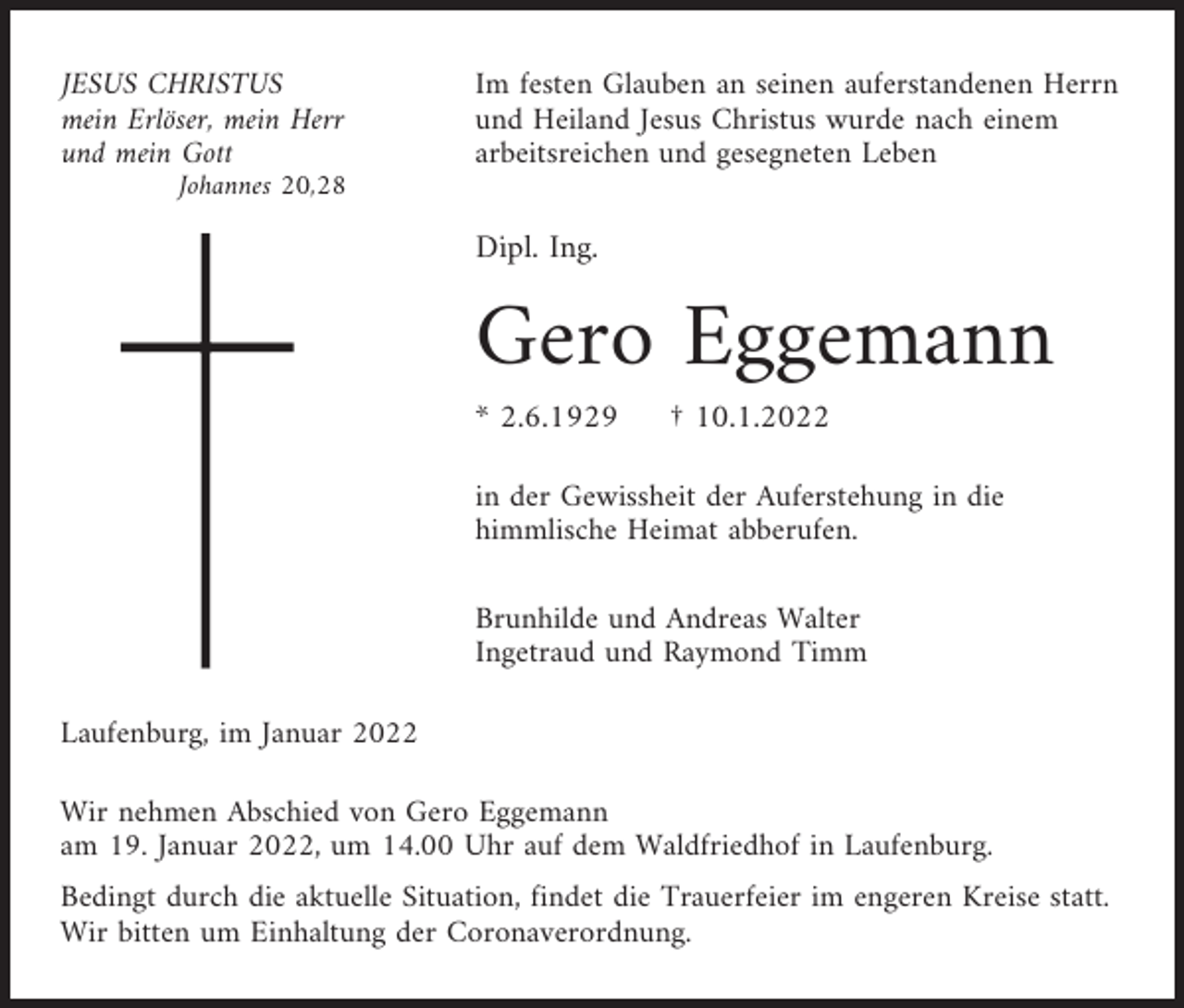 <p>JESUS CHRISTUS<br />mein Erlöser, mein Herr<br />und mein Gott</p><p>Im festen Glauben an seinen auferstandenen Herrn<br />und Heiland Jesus Christus wurde nach einem<br />arbeitsreichen und gesegneten Leben</p><p>Johannes 20,28</p><p>Dipl. Ing.</p><p>Gero Eggemann<br />* 2.6.1929</p><p>† 10.1.2022</p><p>in der Gewissheit der Auferstehung in die<br />himmlische Heimat abberufen.<br />Brunhilde und Andreas Walter<br />Ingetraud und Raymond Timm<br />Laufenburg, im Januar 2022<br />Wir nehmen Abschied von Gero Eggemann<br />am 19. Januar 2022, um 14.00 Uhr auf dem Waldfriedhof in Laufenburg.<br />Bedingt durch die aktuelle Situation, findet die Trauerfeier im engeren Kreise statt.<br />Wir bitten um Einhaltung der Coronaverordnung.</p>
