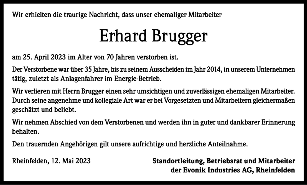 <p>Wir erhielten die traurige Nachricht, dass unser ehemaliger Mitarbeiter</p><p>Erhard Brugger<br />am 25. April 2023 im Alter von 70 Jahren verstorben ist.<br />Der Verstorbene war über 35 Jahre, bis zu seinem Ausscheiden im Jahr 2014, in unserem U<br />­ nternehmen<br />tätig, zuletzt als Anlagenfahrer im Energie-Betrieb.<br />Wir verlieren mit Herrn Brugger einen sehr umsichtigen und zuverlässigen ehemaligen M<br />­ itarbeiter.<br />Durch seine angenehme und kollegiale Art war er bei Vorgesetzten und ­Mitarbeitern ­gleichermaßen<br />geschätzt und beliebt.<br />Wir nehmen Abschied von dem Verstorbenen und werden ihn in guter und dankbarer Erinnerung<br />behalten.<br />Den trauernden Angehörigen gilt unsere aufrichtige und herzliche Anteilnahme.<br />Rheinfelden, 12. Mai 2023</p><p>Standortleitung, Betriebsrat und Mitarbeiter<br />der Evonik Industries AG, Rheinfelden</p>