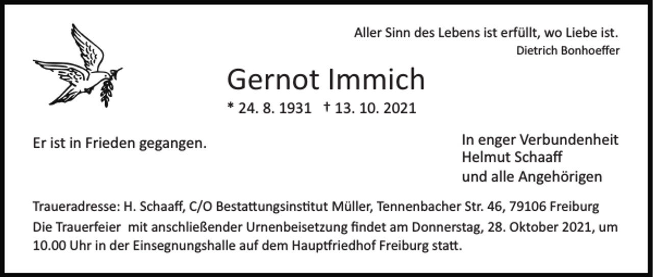 <p>Aller Sinn des Lebens ist erfüllt, wo Liebe ist.<br />Dietrich Bonhoeﬀer</p><p>Gernot Immich<br />* 24. 8. 1931 † 13. 10. 2021<br />Er ist in Frieden gegangen.</p><p>In enger Verbundenheit<br />Helmut Schaaﬀ<br />und alle Angehörigen</p><p>Traueradresse: H. Schaaﬀ, C/O Besta�ungsins�tut Müller, Tennenbacher Str. 46, 79106 Freiburg<br />Die Trauerfeier mit anschließender Urnenbeisetzung ﬁndet am Donnerstag, 28. Oktober 2021, um<br />10.00 Uhr in der Einsegnungshalle auf dem Haup�riedhof Freiburg sta�.</p>