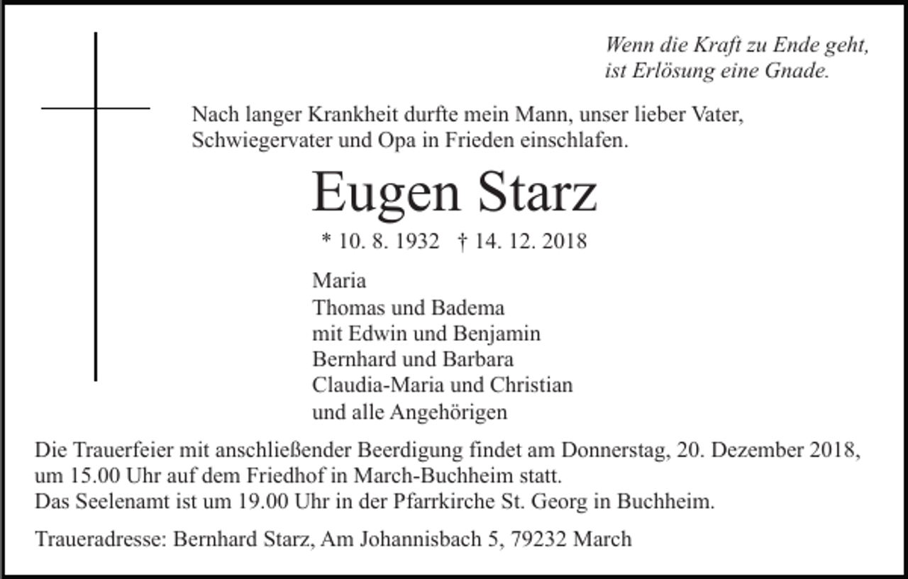 <p>Wenn die Kraft zu Ende geht,<br />ist Erlösung eine Gnade.<br />Nach langer Krankheit durfte mein Mann, unser lieber Vater,<br />Schwiegervater und Opa in Frieden einschlafen.</p><p>Eugen Starz<br />* 10. 8. 1932 † 14. 12. 2018<br />Maria<br />Thomas und Badema<br />mit Edwin und Benjamin<br />Bernhard und Barbara<br />Claudia-Maria und Christian<br />und alle Angehörigen<br />Die Trauerfeier mit anschließender Beerdigung findet am Donnerstag, 20. Dezember 2018,<br />um 15.00 Uhr auf dem Friedhof in March-Buchheim statt.<br />Das Seelenamt ist um 19.00 Uhr in der Pfarrkirche St. Georg in Buchheim.<br />Traueradresse: Bernhard Starz, Am Johannisbach 5, 79232 March</p>