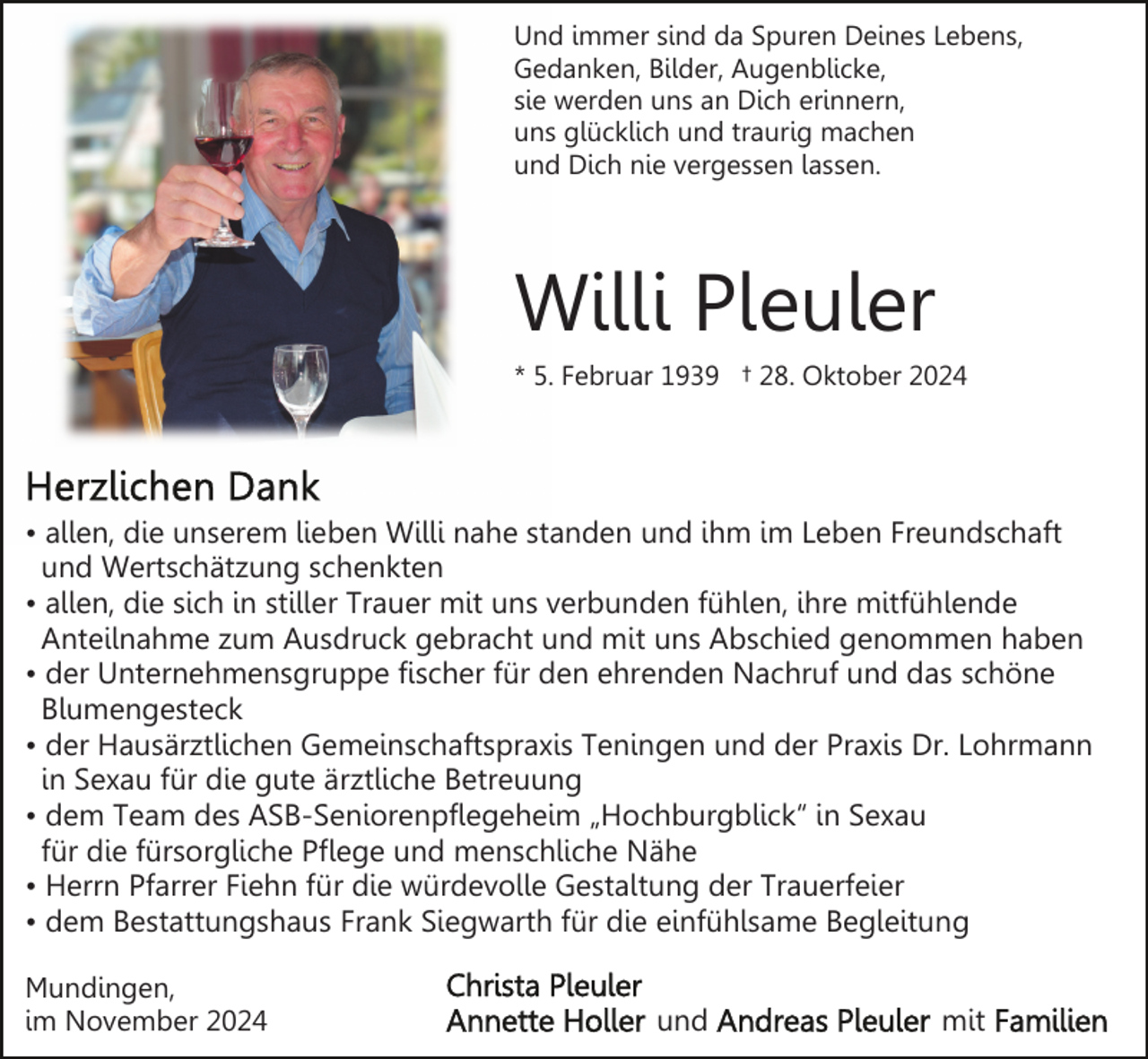 <p>Und immer sind da Spuren Deines Lebens,<br />Gedanken, Bilder, Augenblicke,<br />sie werden uns an Dich erinnern,<br />uns glücklich und traurig machen<br />und Dich nie vergessen lassen.</p><p>Willi Pleuler<br />* 5. Februar 1939 † 28. Oktober 2024</p><p>• allen, die unserem lieben Willi nahe standen und ihm im Leben Freundschaft<br />und Wertschätzung schenkten<br />• allen, die sich in stiller Trauer mit uns verbunden fühlen, ihre mitfühlende<br />Anteilnahme zum Ausdruck gebracht und mit uns Abschied genommen haben<br />• der Unternehmensgruppe fischer für den ehrenden Nachruf und das schöne<br />Blumengesteck<br />• der Hausärztlichen Gemeinschaftspraxis Teningen und der Praxis Dr. Lohrmann<br />in Sexau für die gute ärztliche Betreuung<br />• dem Team des ASB-Seniorenpflegeheim „Hochburgblick“ in Sexau<br />für die fürsorgliche Pflege und menschliche Nähe<br />• Herrn Pfarrer Fiehn für die würdevolle Gestaltung der Trauerfeier<br />• dem Bestattungshaus Frank Siegwarth für die einfühlsame Begleitung<br />Mundingen,<br />im November 2024</p><p>und</p><p>mit</p>
