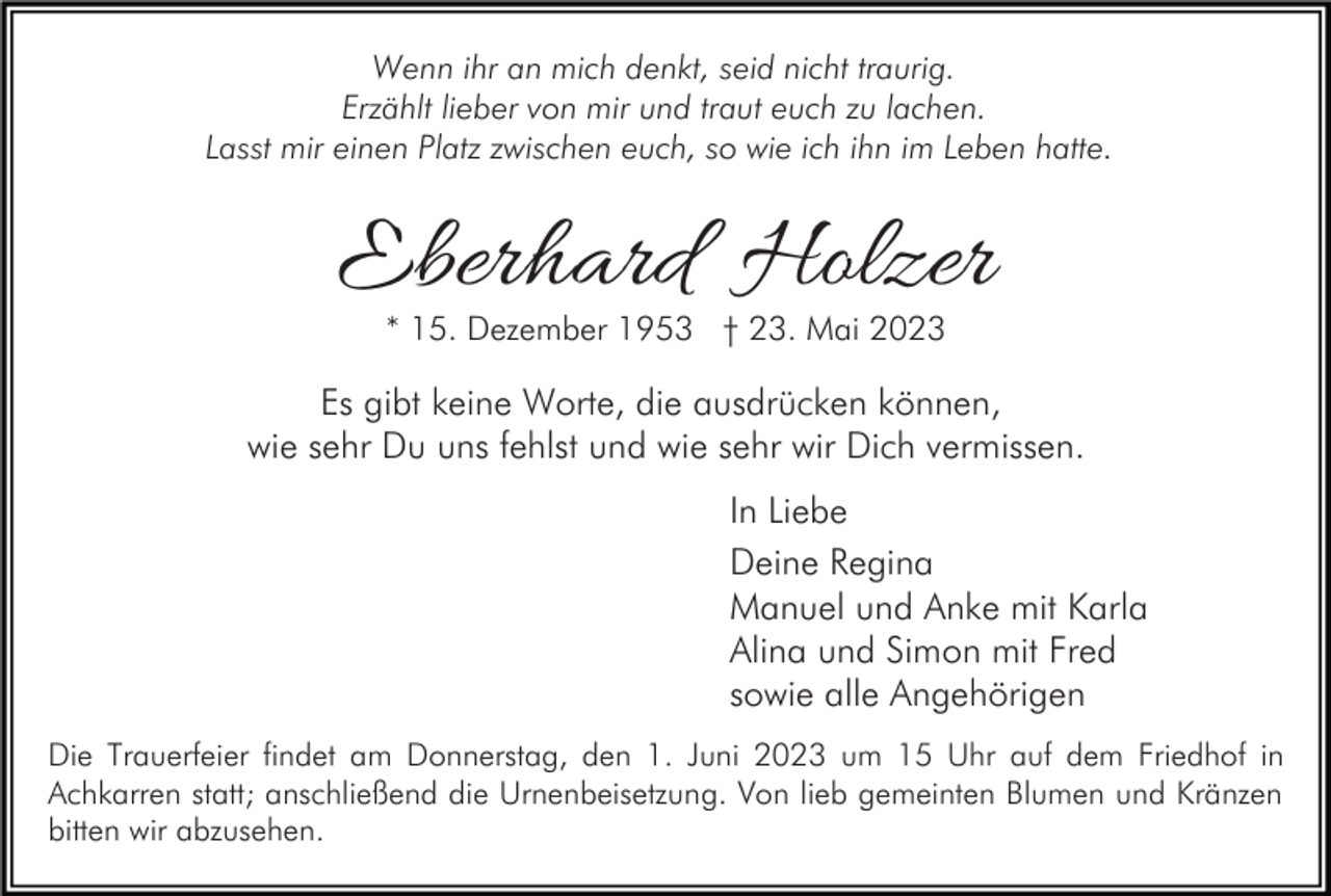 <p>Wenn ihr an mich denkt, seid nicht traurig.<br />Erzählt lieber von mir und traut euch zu lachen.<br />Lasst mir einen Platz zwischen euch, so wie ich ihn im Leben hatte.</p><p>Eberhard Holzer<br />* 15. Dezember 1953 † 23. Mai 2023</p><p>Es gibt keine Worte, die ausdrücken können,<br />wie sehr Du uns fehlst und wie sehr wir Dich vermissen.<br />In Liebe<br />Deine Regina<br />Manuel und Anke mit Karla<br />Alina und Simon mit Fred<br />sowie alle Angehörigen<br />Die Trauerfeier findet am Donnerstag, den 1. Juni 2023 um 15 Uhr auf dem Friedhof in<br />Achkarren statt; anschließend die Urnenbeisetzung. Von lieb gemeinten Blumen und Kränzen<br />bitten wir abzusehen.</p>