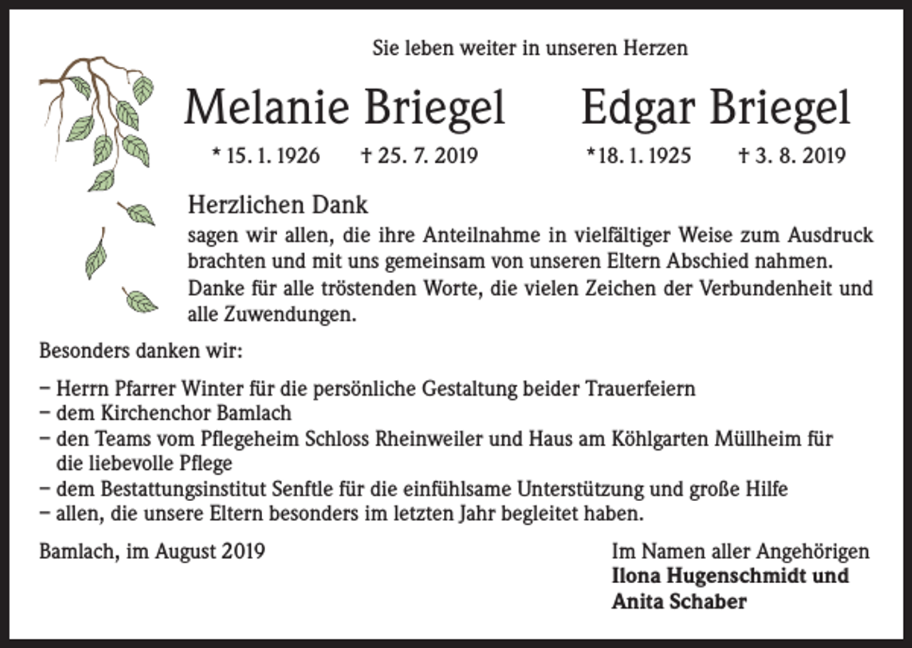 <p>Sie leben weiter in unseren Herzen</p><p>Melanie Briegel<br />* 15. 1. 1926</p><p>† 25. 7. 2019</p><p>Edgar Briegel<br />*18. 1. 1925</p><p>† 3. 8. 2019</p><p>Herzlichen Dank<br />sagen wir allen, die ihre Anteilnahme in vielfältiger Weise zum Ausdruck<br />brachten und mit uns gemeinsam von unseren Eltern Abschied nahmen.<br />Danke für alle tröstenden Worte, die vielen Zeichen der Verbundenheit und<br />alle Zuwendungen.<br />Besonders danken wir:<br />– Herrn Pfarrer Winter für die persönliche Gestaltung beider Trauerfeiern<br />– dem Kirchenchor Bamlach<br />– den Teams vom Pflegeheim Schloss Rheinweiler und Haus am Köhlgarten Müllheim für<br />die liebevolle Pflege<br />– dem Bestattungsinstitut Senftle für die einfühlsame Unterstützung und große Hilfe<br />– allen, die unsere Eltern besonders im letzten Jahr begleitet haben.<br />Bamlach, im August 2019 Im Namen aller Angehörigen<br />Ilona Hugenschmidt und<br />Anita Schaber</p>