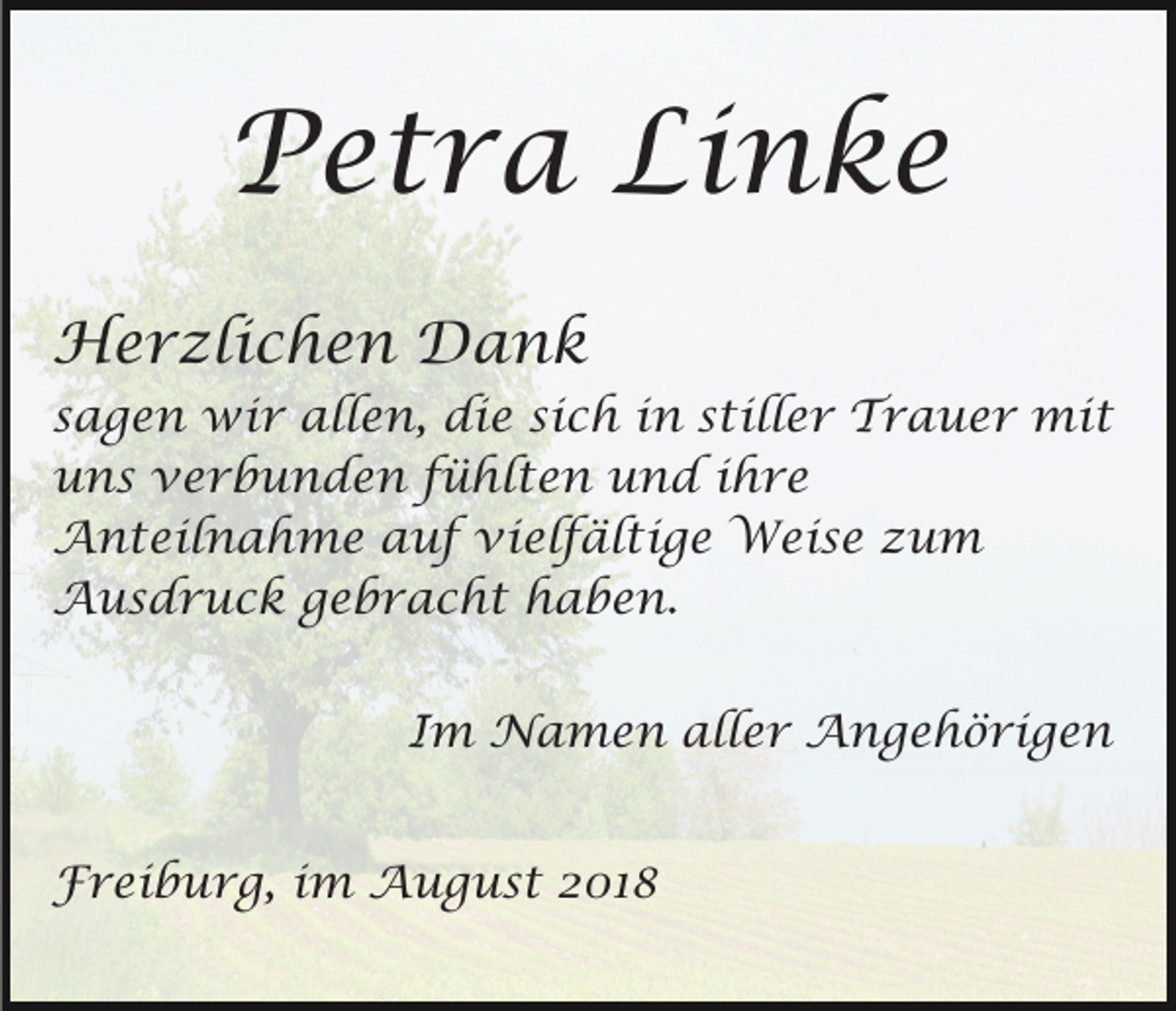 <p>Petra Linke<br />Herzlichen Dank<br />sagen wir allen, die sich in stiller Trauer mit<br />uns verbunden fühlten und ihre<br />Anteilnahme auf vielfältige Weise zum<br />Ausdruck gebracht haben.<br />Im Namen aller Angehörigen<br />Freiburg, im August 2018</p>