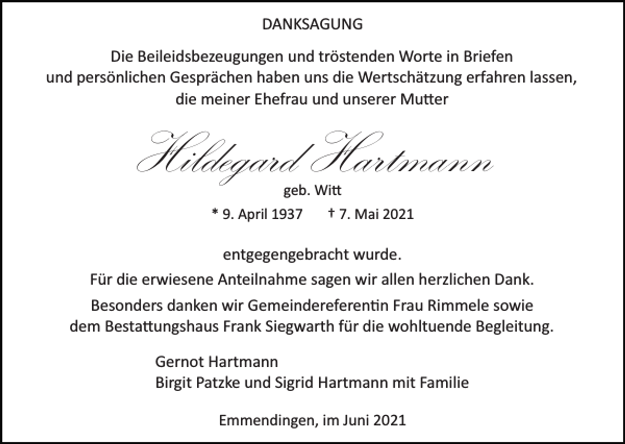 <p>DANKSAGUNG<br />Die Beileidsbezeugungen und tröstenden Worte in Briefen<br />und persönlichen Gesprächen haben uns die Wertschätzung erfahren lassen,<br />die meiner Ehefrau und unserer Mutter</p><p>Hildegard Hartmann<br />geb. Witt</p><p>* 9. April 1937</p><p>† 7. Mai 2021</p><p>entgegengebracht wurde.<br />Für die erwiesene Anteilnahme sagen wir allen herzlichen Dank.<br />Besonders danken wir Gemeindereferentin Frau Rimmele sowie<br />dem Bestattungshaus Frank Siegwarth für die wohltuende Begleitung.<br />Gernot Hartmann<br />Birgit Patzke und Sigrid Hartmann mit Familie<br />Emmendingen, im Juni 2021</p>