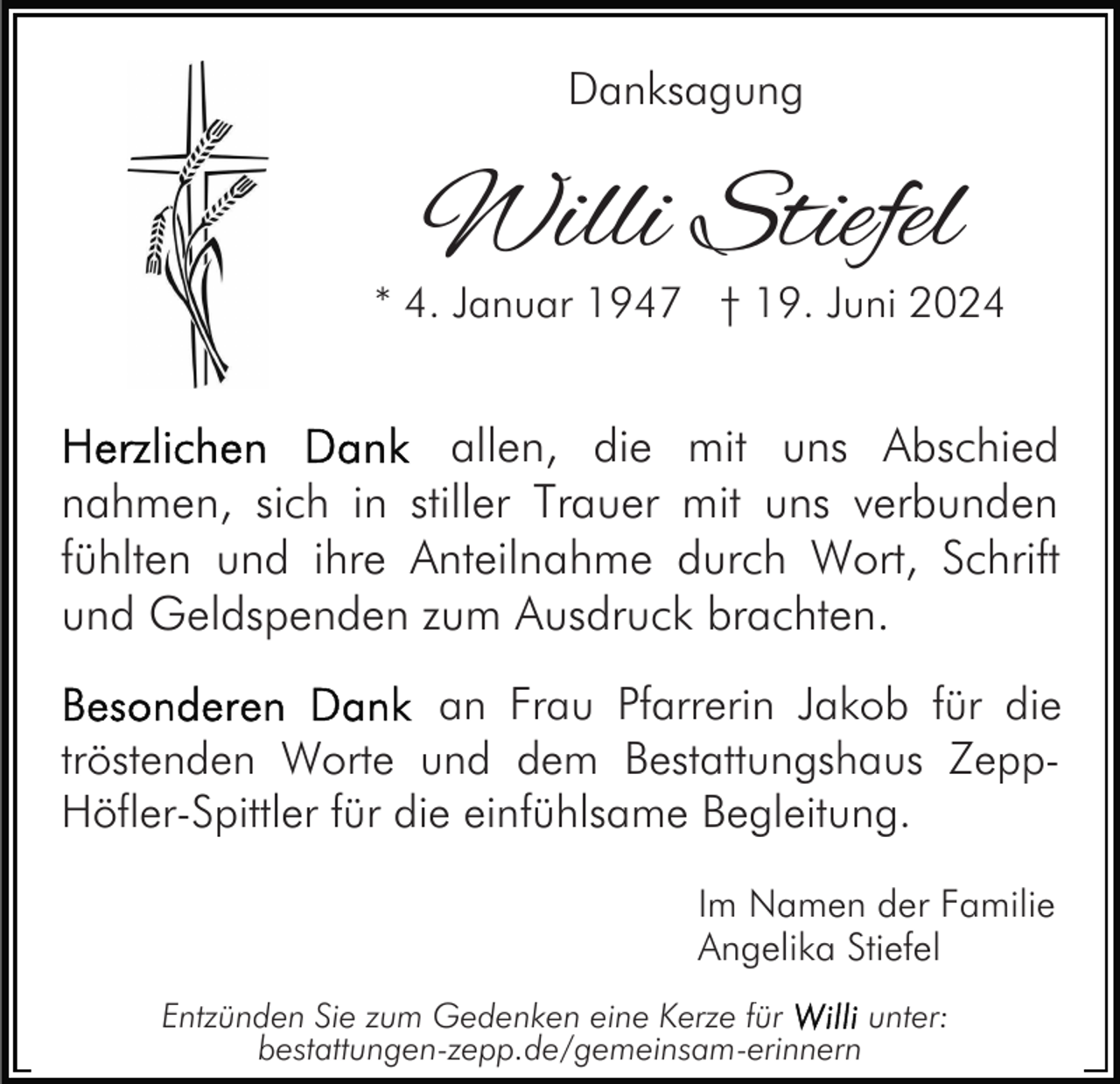 <p>Danksagung</p><p>Willi Stiefel</p><p>* 4. Januar 1947 † 19. Juni 2024</p><p>allen, die mit uns Abschied<br />nahmen, sich in stiller Trauer mit uns verbunden<br />fühlten und ihre Anteilnahme durch Wort, Schrift<br />und Geldspenden zum Ausdruck brachten.<br />an Frau Pfarrerin Jakob für die<br />tröstenden Worte und dem Bestattungshaus ZeppHöfler-Spittler für die einfühlsame Begleitung.<br />Im Namen der Familie<br />Angelika Stiefel<br />Entzünden Sie zum Gedenken eine Kerze für<br />unter:<br />bestattungen-zepp.de/gemeinsam-erinnern</p>