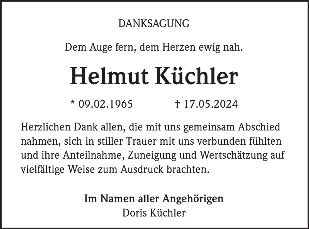<p>DANKSAGUNG<br />Dem Auge fern, dem Herzen ewig nah.</p><p>Helmut Küchler<br />* 09.02.1965</p><p>† 17.05.2024</p><p>Herzlichen Dank allen, die mit uns gemeinsam Abschied<br />nahmen, sich in stiller Trauer mit uns verbunden fühlten<br />und ihre Anteilnahme, Zuneigung und Wertschätzung auf<br />vielfältige Weise zum Ausdruck brachten.<br />Im Namen aller Angehörigen<br />Doris Küchler</p>