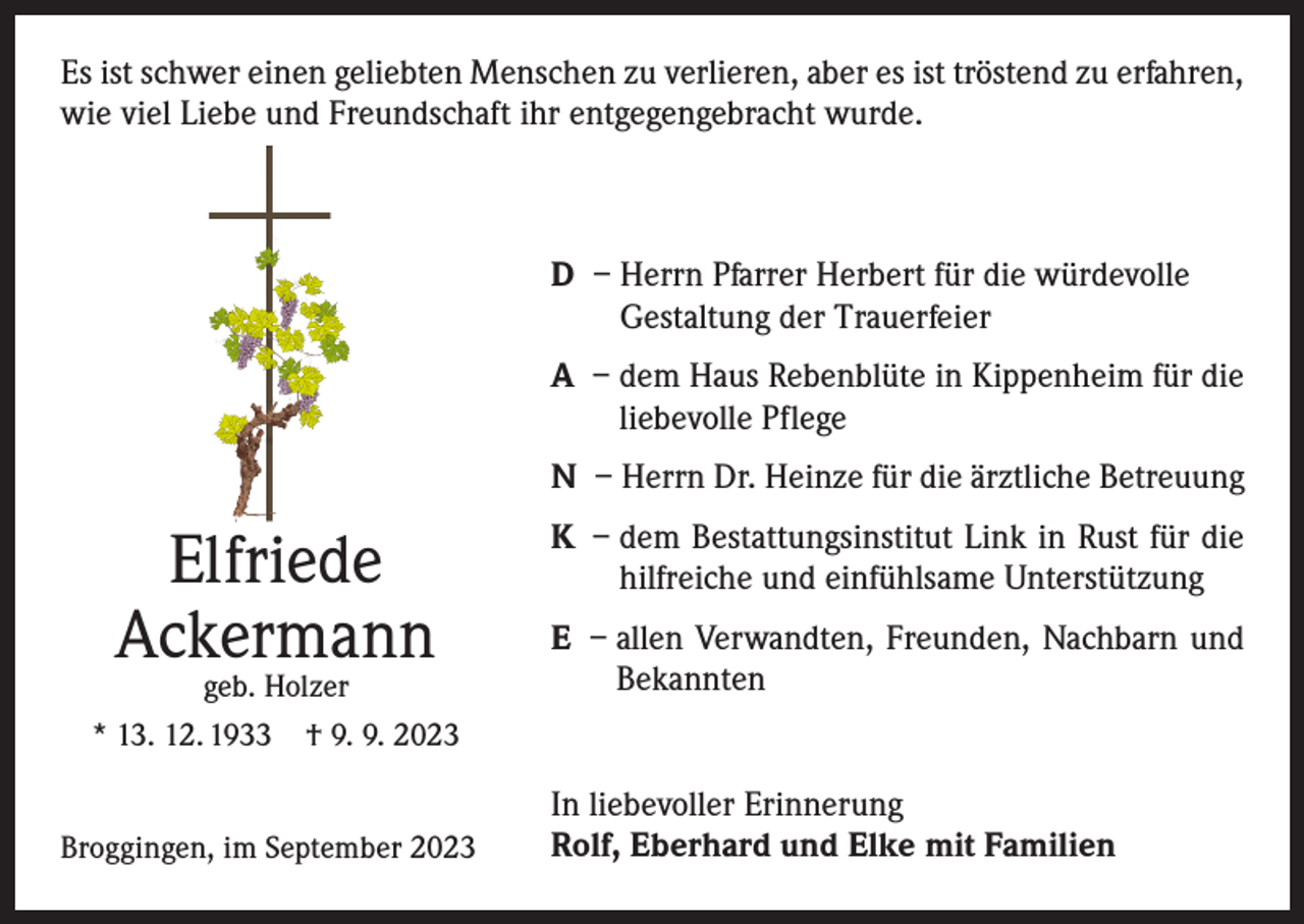 <p>Es ist schwer einen geliebten Menschen zu verlieren, aber es ist tröstend zu erfahren,<br />wie viel Liebe und Freundschaft ihr entgegengebracht wurde.</p><p>D – Herrn Pfarrer Herbert für die würdevolle<br />Gestaltung der Trauerfeier<br />A – dem Haus Rebenblüte in Kippenheim für die<br />liebevolle Pflege<br />N – Herrn Dr. Heinze für die ärztliche Betreuung</p><p>Elfriede<br />Ackermann</p><p>geb. Holzer<br />* 13. 12. 1933 † 9. 9. 2023<br />Broggingen, im September 2023</p><p>K – dem Bestattungsinstitut Link in Rust für die<br />hilfreiche und einfühlsame Unterstützung<br />E – allen Verwandten, Freunden, Nachbarn und<br />Bekannten<br />In liebevoller Erinnerung<br />Rolf, Eberhard und Elke mit Familien</p>