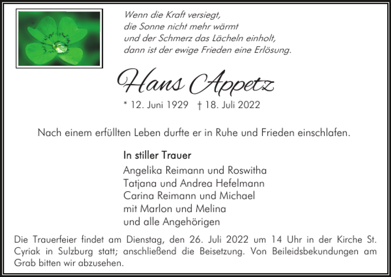 <p>Wenn die Kraft versiegt,<br />die Sonne nicht mehr wärmt<br />und der Schmerz das Lächeln einholt,<br />dann ist der ewige Frieden eine Erlösung.</p><p>Hans Appetz<br />* 12. Juni 1929 † 18. Juli 2022</p><p>Nach einem erfüllten Leben durfte er in Ruhe und Frieden einschlafen.<br />Angelika Reimann und Roswitha<br />Tatjana und Andrea Hefelmann<br />Carina Reimann und Michael<br />mit Marlon und Melina<br />und alle Angehörigen<br />Die Trauerfeier findet am Dienstag, den 26. Juli 2022 um 14 Uhr in der Kirche St.<br />Cyriak in Sulzburg statt; anschließend die Beisetzung. Von Beileidsbekundungen am<br />Grab bitten wir abzusehen.</p>