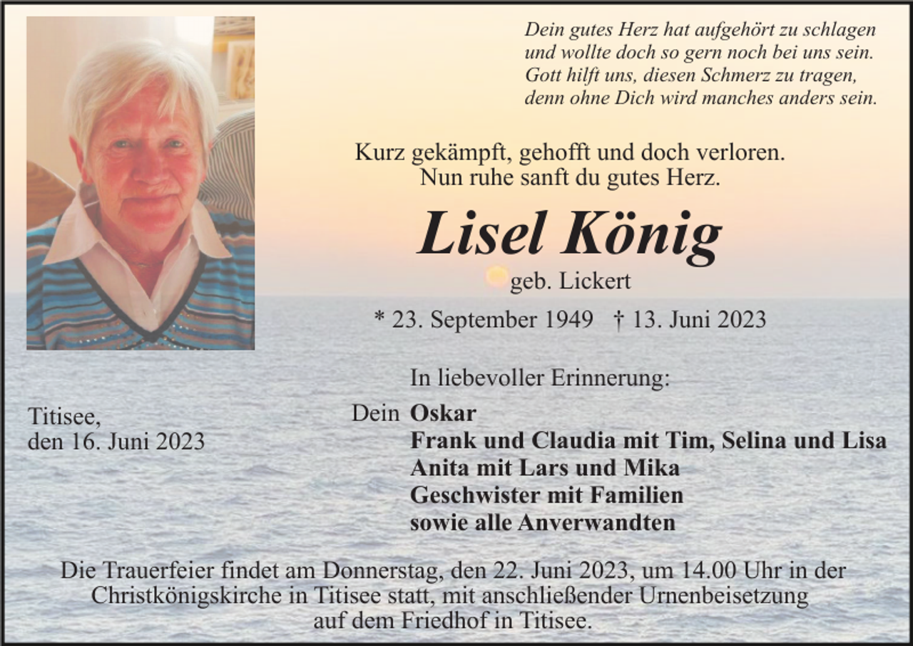 <p>Dein gutes Herz hat aufgehört zu schlagen<br />und wollte doch so gern noch bei uns sein.<br />Gott hilft uns, diesen Schmerz zu tragen,<br />denn ohne Dich wird manches anders sein.</p><p>Kurz gekämpft, gehofft und doch verloren.<br />Nun ruhe sanft du gutes Herz.</p><p>Lisel König<br />geb. Lickert<br />* 23. September 1949 † 13. Juni 2023</p><p>Titisee,<br />den 16. Juni 2023</p><p>In liebevoller Erinnerung:<br />Dein Oskar<br />Frank und Claudia mit Tim, Selina und Lisa<br />Anita mit Lars und Mika<br />Geschwister mit Familien<br />sowie alle Anverwandten</p><p>Die Trauerfeier findet am Donnerstag, den 22. Juni 2023, um 14.00 Uhr in der<br />Christkönigskirche in Titisee statt, mit anschließender Urnenbeisetzung<br />auf dem Friedhof in Titisee.</p>