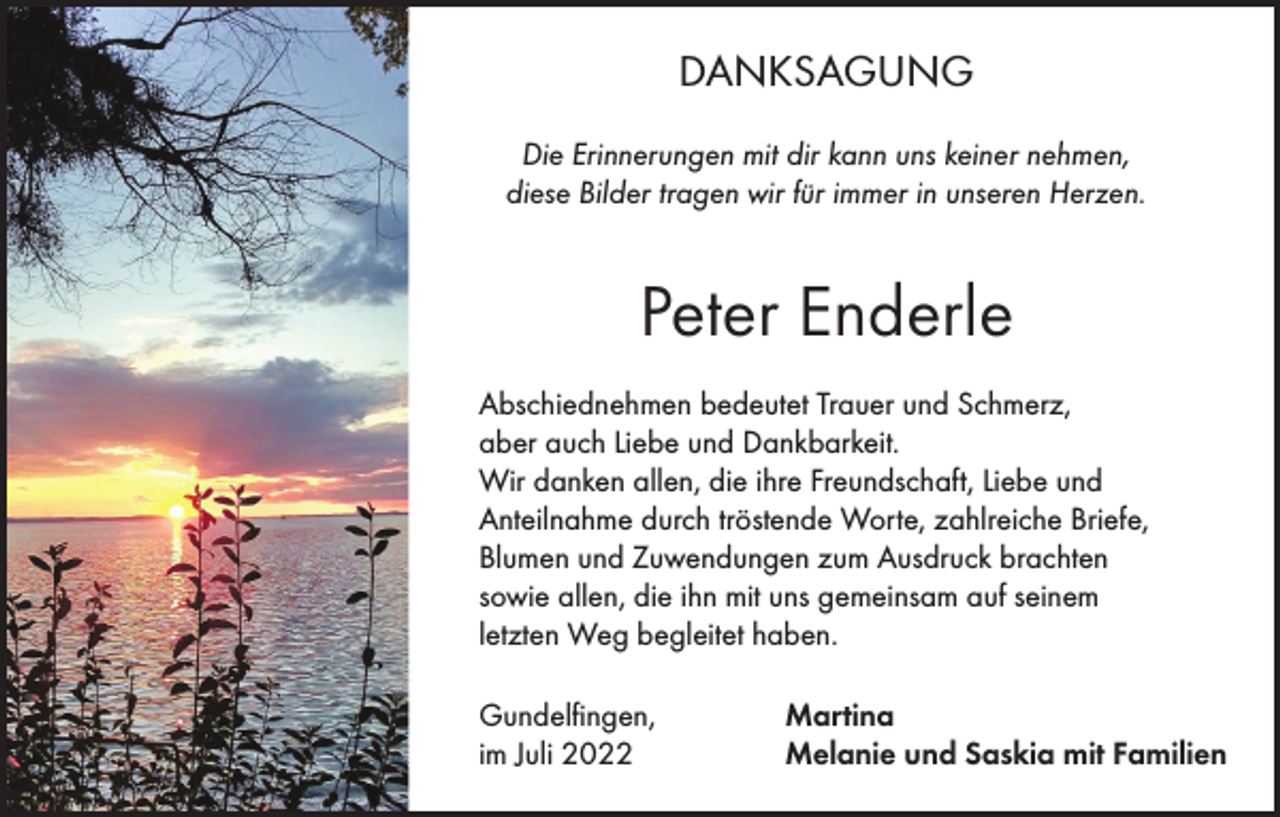 <p>DANKSAGUNG<br />Die Erinnerungen mit dir kann uns keiner nehmen,<br />diese Bilder tragen wir für immer in unseren Herzen.</p><p>Peter Enderle<br />Abschiednehmen bedeutet Trauer und Schmerz,<br />aber auch Liebe und Dankbarkeit.<br />Wir danken allen, die ihre Freundschaft, Liebe und<br />Anteilnahme durch tröstende Worte, zahlreiche Briefe,<br />Blumen und Zuwendungen zum Ausdruck brachten<br />sowie allen, die ihn mit uns gemeinsam auf seinem<br />letzten Weg begleitet haben.<br />Gundelfingen,<br />im Juli 2022</p><p>Martina<br />Melanie und Saskia mit Familien</p>