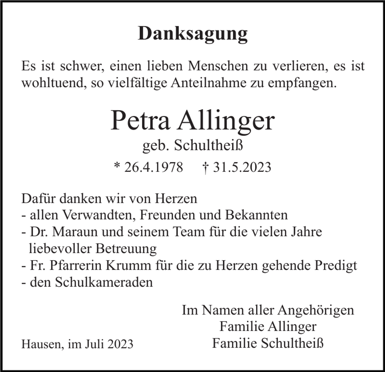 <p>Danksagung<br />Es ist schwer, einen lieben Menschen zu verlieren, es ist<br />wohltuend, so vielfältige Anteilnahme zu empfangen.</p><p>Petra Allinger<br />geb. Schultheiß<br />* 26.4.1978</p><p>† 31.5.2023</p><p>Dafür danken wir von Herzen<br />- allen Verwandten, Freunden und Bekannten<br />- Dr. Maraun und seinem Team für die vielen Jahre<br />liebevoller Betreuung<br />- Fr. Pfarrerin Krumm für die zu Herzen gehende Predigt<br />- den Schulkameraden</p><p>Hausen, im Juli 2023</p><p>Im Namen aller Angehörigen<br />Familie Allinger<br />Familie Schultheiß</p>
