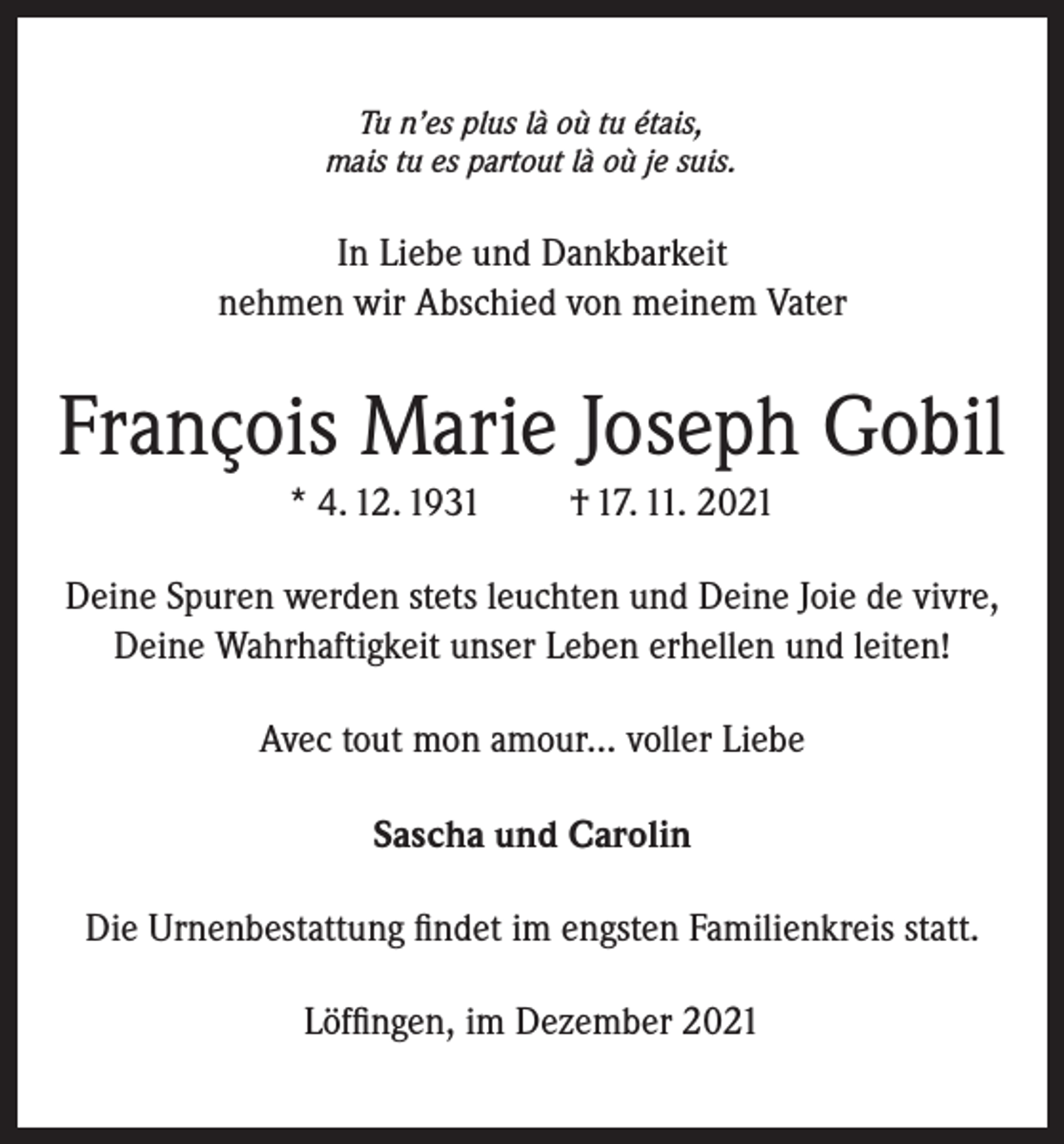 <p>Tu n’es plus là où tu étais,<br />mais tu es partout là où je suis.</p><p>In Liebe und Dankbarkeit<br />nehmen wir Abschied von meinem Vater</p><p>François Marie Joseph Gobil<br />* 4. 12. 1931</p><p>† 17. 11. 2021</p><p>Deine Spuren werden stets leuchten und Deine Joie de vivre,<br />Deine Wahrhaftigkeit unser Leben erhellen und leiten!<br />Avec tout mon amour... voller Liebe<br />Sascha und Carolin<br />Die Urnenbestattung findet im engsten Familienkreis statt.<br />Löffingen, im Dezember 2021</p>