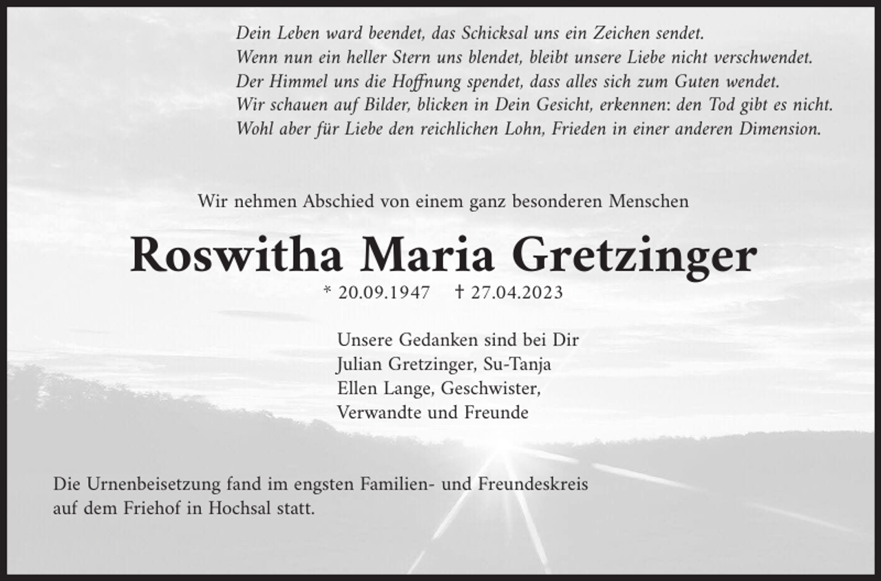<p>Dein Leben ward beendet, das Schicksal uns ein Zeichen sendet.<br />Wenn nun ein heller Stern uns blendet, bleibt unsere Liebe nicht verschwendet.<br />Der Himmel uns die Hoffnung spendet, dass alles sich zum Guten wendet.<br />Wir schauen auf Bilder, blicken in Dein Gesicht, erkennen: den Tod gibt es nicht.<br />Wohl aber für Liebe den reichlichen Lohn, Frieden in einer anderen Dimension.</p><p>Wir nehmen Abschied von einem ganz besonderen Menschen</p><p>Roswitha Maria Gretzinger<br />* 20.09.1947</p><p>† 27.04.2023</p><p>Unsere Gedanken sind bei Dir<br />Julian Gretzinger, Su-Tanja<br />Ellen Lange, Geschwister,<br />Verwandte und Freunde</p><p>Die Urnenbeisetzung fand im engsten Familien- und Freundeskreis<br />auf dem Friehof in Hochsal statt.</p>