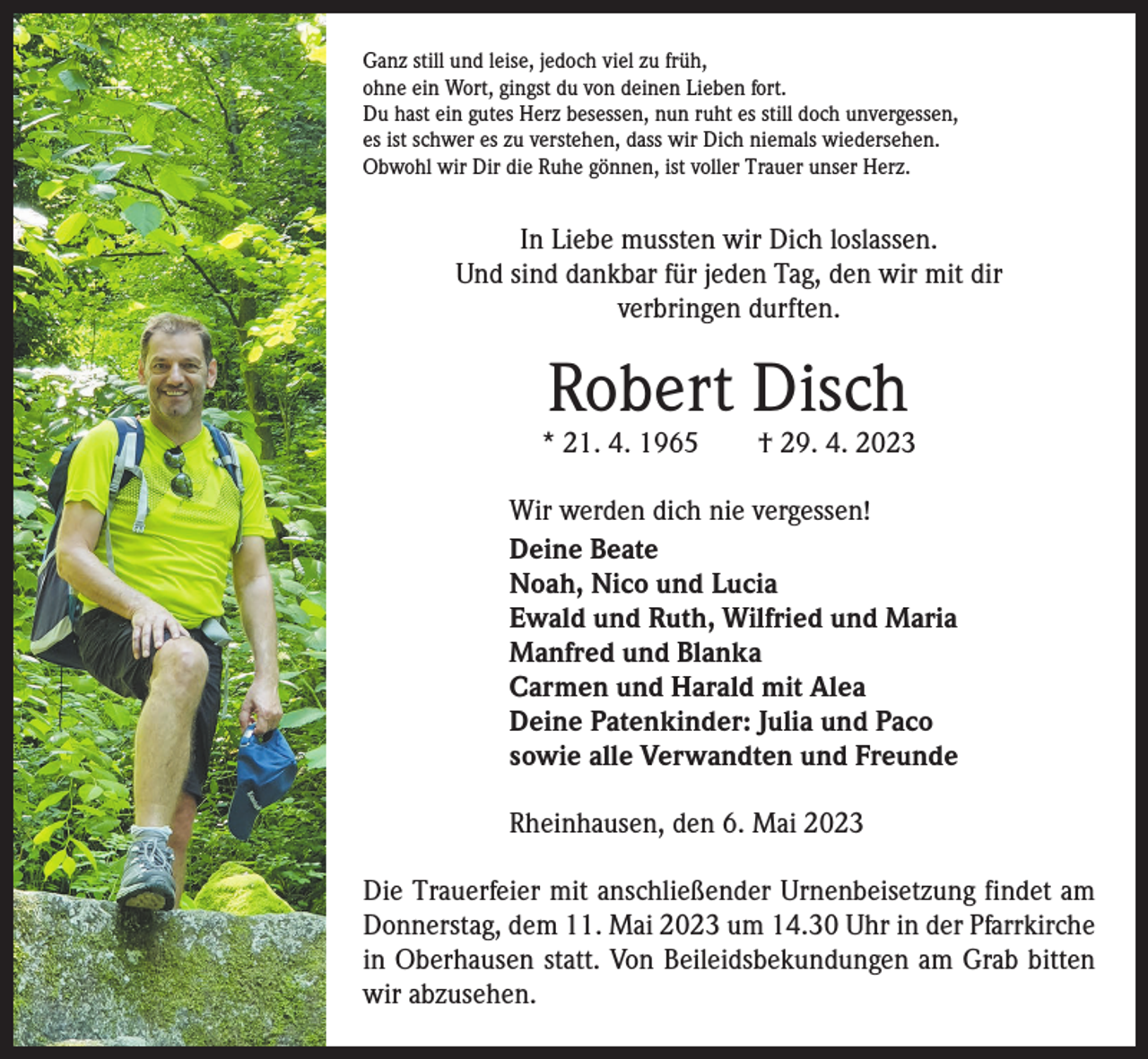 <p>Ganz still und leise, jedoch viel zu früh,<br />ohne ein Wort, gingst du von deinen Lieben fort.<br />Du hast ein gutes Herz besessen, nun ruht es still doch unvergessen,<br />es ist schwer es zu verstehen, dass wir Dich niemals wiedersehen.<br />Obwohl wir Dir die Ruhe gönnen, ist voller Trauer unser Herz.</p><p>In Liebe mussten wir Dich loslassen.<br />Und sind dankbar für jeden Tag, den wir mit dir<br />verbringen durften.</p><p>Robert Disch</p><p>* 21. 4. 1965 † 29. 4. 2023<br />Wir werden dich nie vergessen!<br />Deine Beate<br />Noah, Nico und Lucia<br />Ewald und Ruth, Wilfried und Maria<br />Manfred und Blanka<br />Carmen und Harald mit Alea<br />Deine Patenkinder: Julia und Paco<br />sowie alle Verwandten und Freunde<br />Rheinhausen, den 6. Mai 2023<br />Die Trauerfeier mit anschließender Urnenbeisetzung findet am<br />Donnerstag, dem 11. Mai 2023 um 14.30 Uhr in der Pfarrkirche<br />in Oberhausen statt. Von Beileidsbekundungen am Grab bitten<br />wir abzusehen.</p>