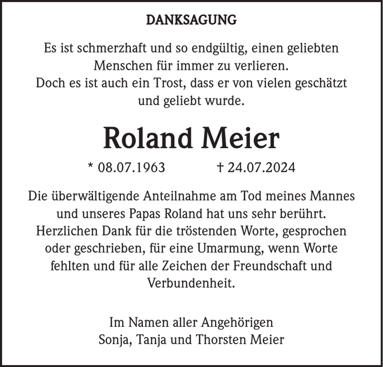 <p>DANKSAGUNG</p><p>Es ist schmerzhaft und so endgültig, einen geliebten<br />Menschen für immer zu verlieren.<br />Doch es ist auch ein Trost, dass er von vielen geschätzt<br />und geliebt wurde.</p><p>Roland Meier<br />* 08.07.1963</p><p>† 24.07.2024</p><p>Die überwältigende Anteilnahme am Tod meines Mannes<br />und unseres Papas Roland hat uns sehr berührt.<br />Herzlichen Dank für die tröstenden Worte, gesprochen<br />oder geschrieben, für eine Umarmung, wenn Worte<br />fehlten und für alle Zeichen der Freundschaft und<br />Verbundenheit.<br />Im Namen aller Angehörigen<br />Sonja, Tanja und Thorsten Meier</p>