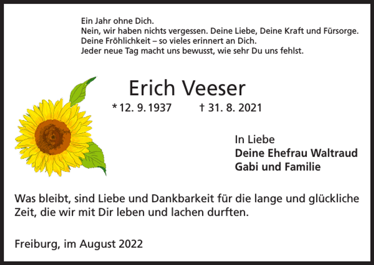 <p>Ein Jahr ohne Dich.<br />Nein, wir haben nichts vergessen. Deine Liebe, Deine Kraft und Fürsorge.<br />Deine Fröhlichkeit – so vieles erinnert an Dich.<br />Jeder neue Tag macht uns bewusst, wie sehr Du uns fehlst.</p><p>Erich Veeser<br />* 12. 9. 1937</p><p>† 31. 8. 2021<br />In Liebe<br />Deine Ehefrau Waltraud<br />Gabi und Familie</p><p>Was bleibt, sind Liebe und Dankbarkeit für die lange und glückliche<br />Zeit, die wir mit Dir leben und lachen durften.<br />Freiburg, im August 2022</p>