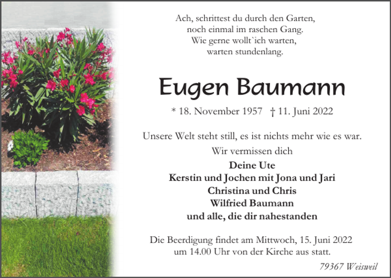 <p>Ach, schrittest du durch den Garten,<br />noch einmal im raschen Gang.<br />Wie gerne wollt`ich warten,<br />warten stundenlang.</p><p>Eugen Baumann<br />* 18. November 1957 † 11. Juni 2022<br />Unsere Welt steht still, es ist nichts mehr wie es war.<br />Wir vermissen dich<br />Deine Ute<br />Kerstin und Jochen mit Jona und Jari<br />Christina und Chris<br />Wilfried Baumann<br />und alle, die dir nahestanden<br />Die Beerdigung findet am Mittwoch, 15. Juni 2022<br />um 14.00 Uhr von der Kirche aus statt.<br />79367 Weisweil</p>