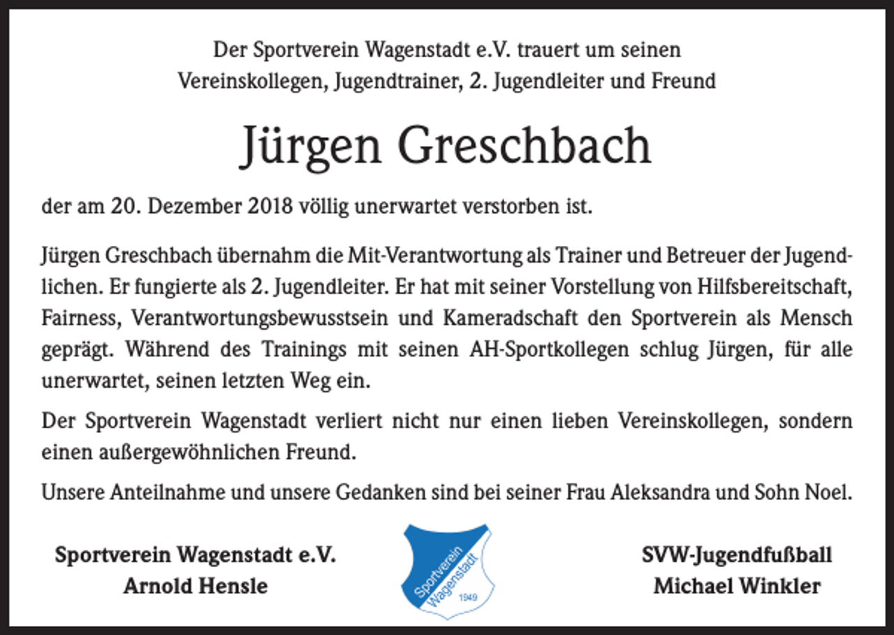 <p>Der Sportverein Wagenstadt e.V. trauert um seinen<br />Vereinskollegen, Jugendtrainer, 2. Jugendleiter und Freund</p><p>Jürgen Greschbach<br />der am 20. Dezember 2018 völlig unerwartet verstorben ist.<br />Jürgen Greschbach übernahm die Mit-Verantwortung als Trainer und Betreuer der Jugend­<br />lichen. Er fungierte als 2. Jugendleiter. Er hat mit seiner Vorstellung von Hilfsbereitschaft,<br />Fairness, Verantwortungsbewusstsein und Kameradschaft den Sportverein als Mensch<br />­geprägt. Während des Trainings mit seinen AH-Sportkollegen schlug Jürgen, für alle<br />­unerwartet, seinen letzten Weg ein.<br />Der Sportverein Wagenstadt verliert nicht nur einen lieben Vereinskollegen, sondern<br />­einen außergewöhnlichen Freund.<br />Unsere Anteilnahme und unsere Gedanken sind bei seiner Frau Aleksandra und Sohn Noel.<br />Sportverein Wagenstadt e.V.</p><p>Arnold Hensle</p><p>SVW-Jugendfußball<br />Michael Winkler</p>