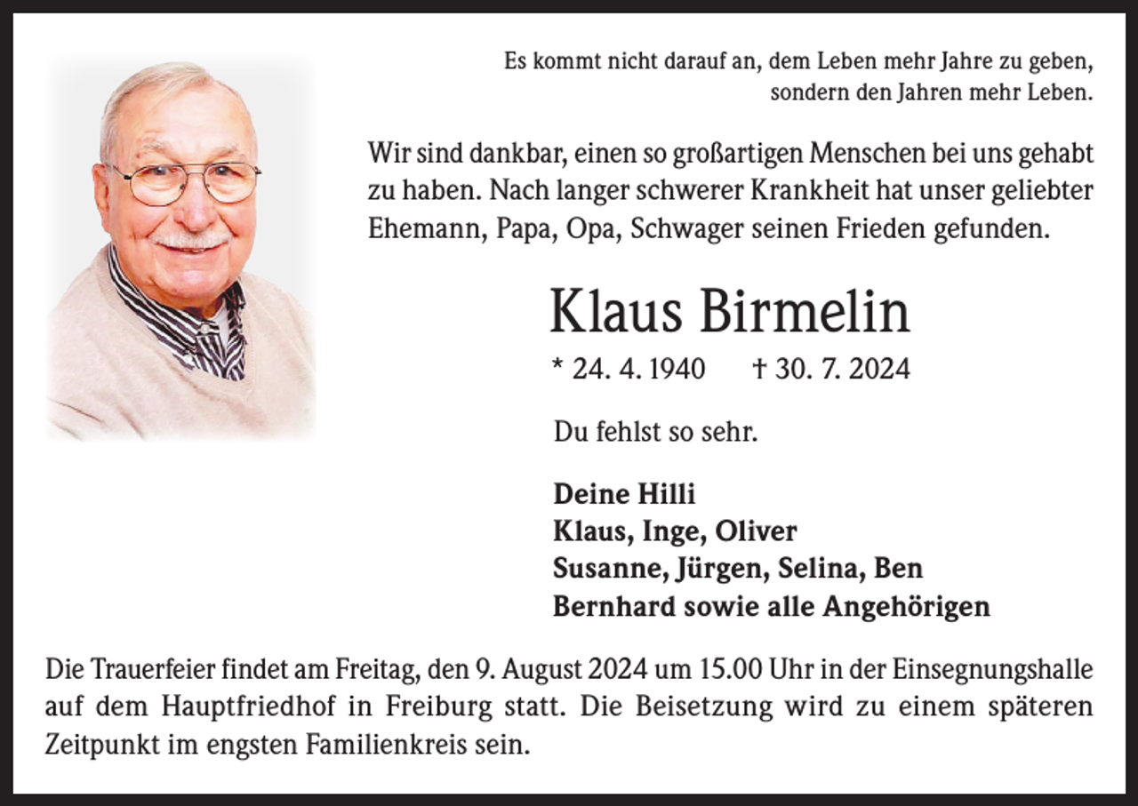 <p>Es kommt nicht darauf an, dem Leben mehr Jahre zu geben,<br />sondern den Jahren mehr Leben.</p><p>Wir sind dankbar, einen so großartigen Menschen bei uns gehabt<br />zu haben. Nach langer schwerer Krankheit hat unser geliebter<br />Ehemann, Papa, Opa, Schwager seinen Frieden gefunden.</p><p>Klaus Birmelin<br />* 24. 4. 1940</p><p>† 30. 7. 2024</p><p>Du fehlst so sehr.<br />Deine Hilli<br />Klaus, Inge, Oliver<br />Susanne, Jürgen, Selina, Ben<br />Bernhard sowie alle Angehörigen<br />Die Trauerfeier findet am Freitag, den 9. August 2024 um 15.00 Uhr in der Einsegnungshalle<br />auf dem Hauptfriedhof in Freiburg statt. Die Beisetzung wird zu einem späteren<br />Zeitpunkt im engsten Familienkreis sein.</p>