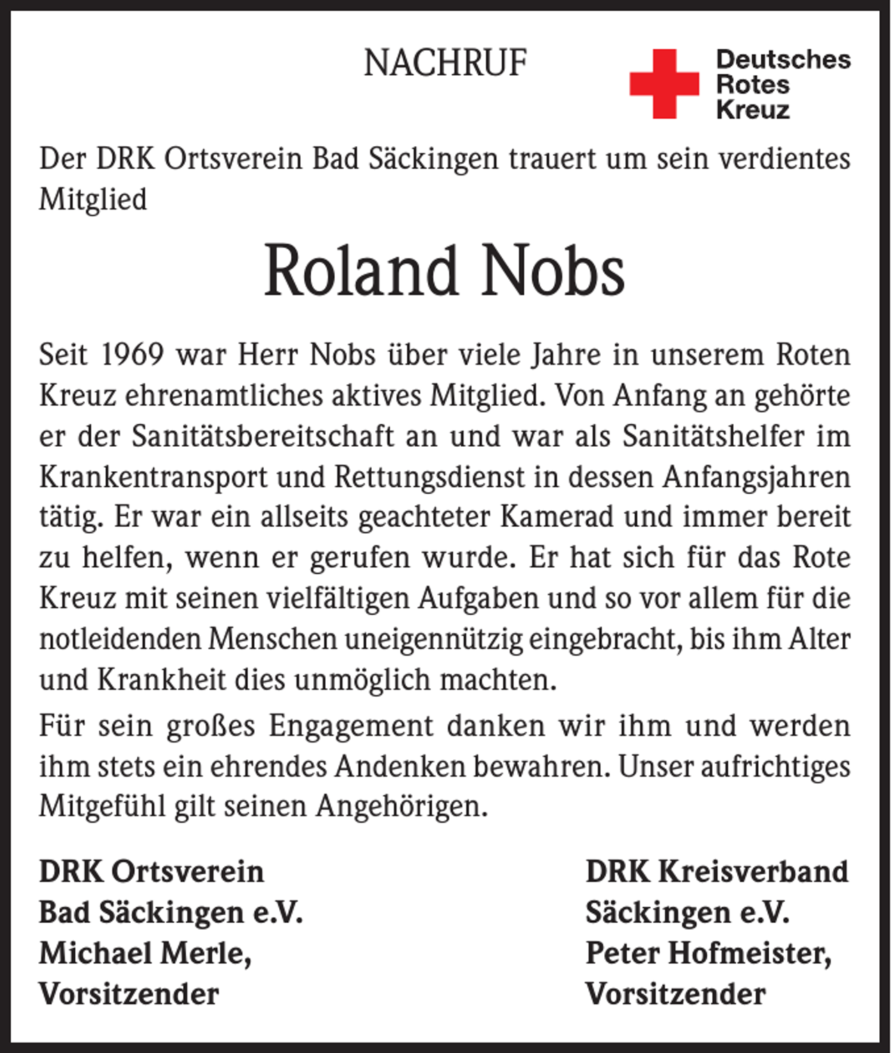 <p>NACHRUF<br />Der DRK Ortsverein Bad Säckingen trauert um sein verdientes<br />Mitglied</p><p>Roland Nobs<br />Seit 1969 war Herr Nobs über viele Jahre in unserem Roten<br />Kreuz ehrenamtliches aktives Mitglied. Von Anfang an gehörte<br />er der Sanitätsbereitschaft an und war als Sanitätshelfer im<br />Krankentransport und Rettungsdienst in dessen Anfangsjahren<br />tätig. Er war ein allseits geachteter Kamerad und immer bereit<br />zu helfen, wenn er gerufen wurde. Er hat sich für das Rote<br />Kreuz mit seinen vielfältigen Aufgaben und so vor allem für die<br />notleidenden Menschen uneigennützig eingebracht, bis ihm Alter<br />und Krankheit dies unmöglich machten.<br />Für sein großes Engagement danken wir ihm und werden<br />ihm stets ein ehrendes Andenken bewahren. Unser aufrichtiges<br />Mitgefühl gilt seinen Angehörigen.<br />DRK Ortsverein<br />DRK Kreisverband<br />Bad Säckingen e.V.<br />Säckingen e.V.<br />Michael Merle,<br />Peter Hofmeister,<br />Vorsitzender Vorsitzender</p>