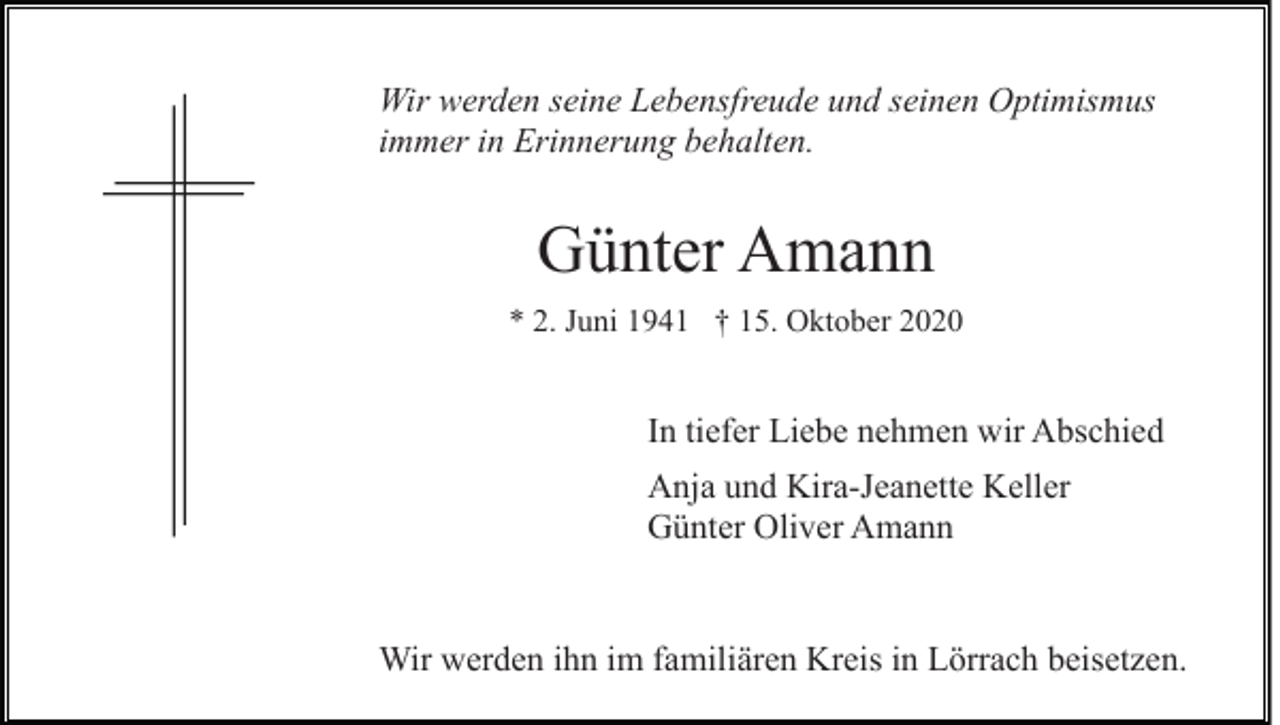 <p>Wir werden seine Lebensfreude und seinen Optimismus<br />immer in Erinnerung behalten.</p><p>Günter Amann<br />* 2. Juni 1941 † 15. Oktober 2020</p><p>In tiefer Liebe nehmen wir Abschied<br />Anja und Kira-Jeanette Keller<br />Günter Oliver Amann</p><p>Wir werden ihn im familiären Kreis in Lörrach beisetzen.</p>