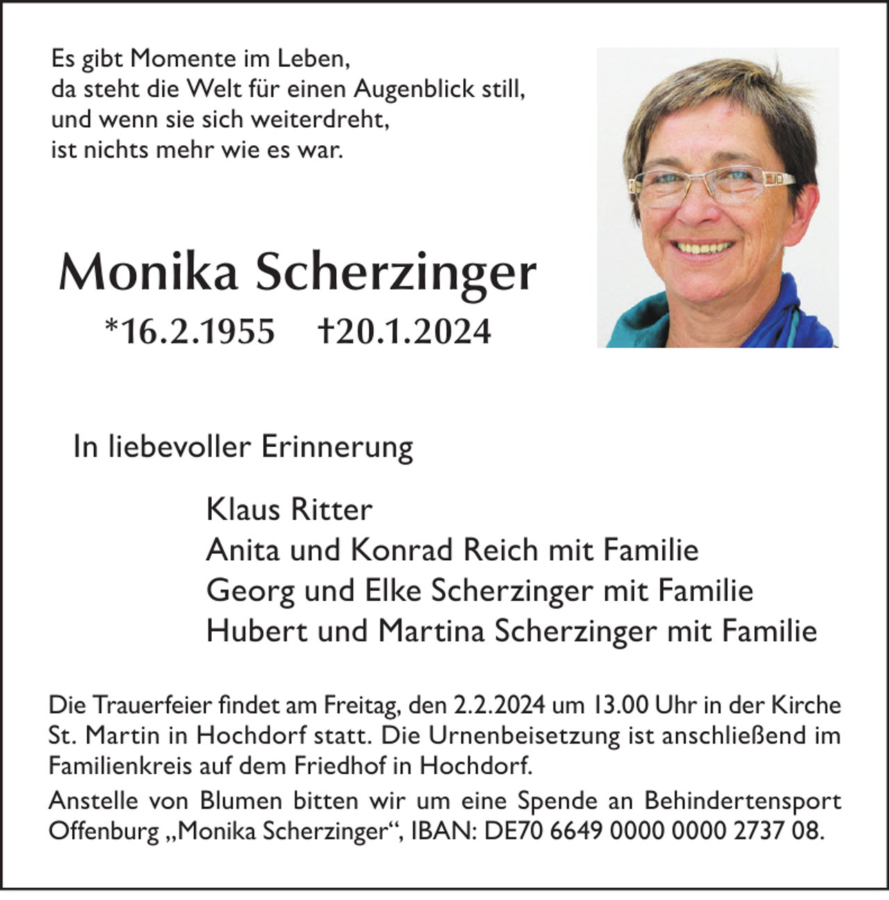 <p>Es gibt Momente im Leben,<br />da steht die Welt für einen Augenblick still,<br />und wenn sie sich weiterdreht,<br />ist nichts mehr wie es war.</p><p>Monika Scherzinger<br />*16.2.1955</p><p>†20.1.2024</p><p>In liebevoller Erinnerung<br />Klaus Ritter<br />Anita und Konrad Reich mit Familie<br />Georg und Elke Scherzinger mit Familie<br />Hubert und Martina Scherzinger mit Familie<br />Die Trauerfeier findet am Freitag, den 2.2.2024 um 13.00 Uhr in der Kirche<br />St. Martin in Hochdorf statt. Die Urnenbeisetzung ist anschließend im<br />Familienkreis auf dem Friedhof in Hochdorf.<br />Anstelle von Blumen bitten wir um eine Spende an Behindertensport<br />Offenburg „Monika Scherzinger“, IBAN: DE70 6649 2737 08.</p>