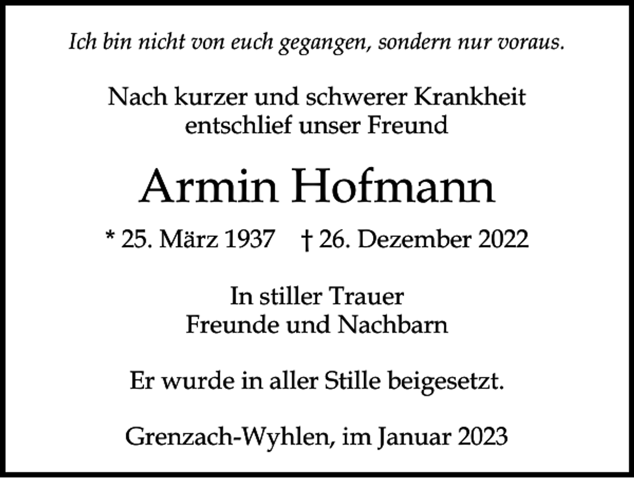 <p>Ich bin nicht von euch gegangen, sondern nur voraus.</p><p>Nach kurzer und schwerer Krankheit<br />entschlief unser Freund</p><p>Armin Hofmann<br />* 25. März 1937 † 26. Dezember 2022<br />In stiller Trauer<br />Freunde und Nachbarn<br />Er wurde in aller Stille beigesetzt.<br />Grenzach-Wyhlen, im Januar 2023</p>